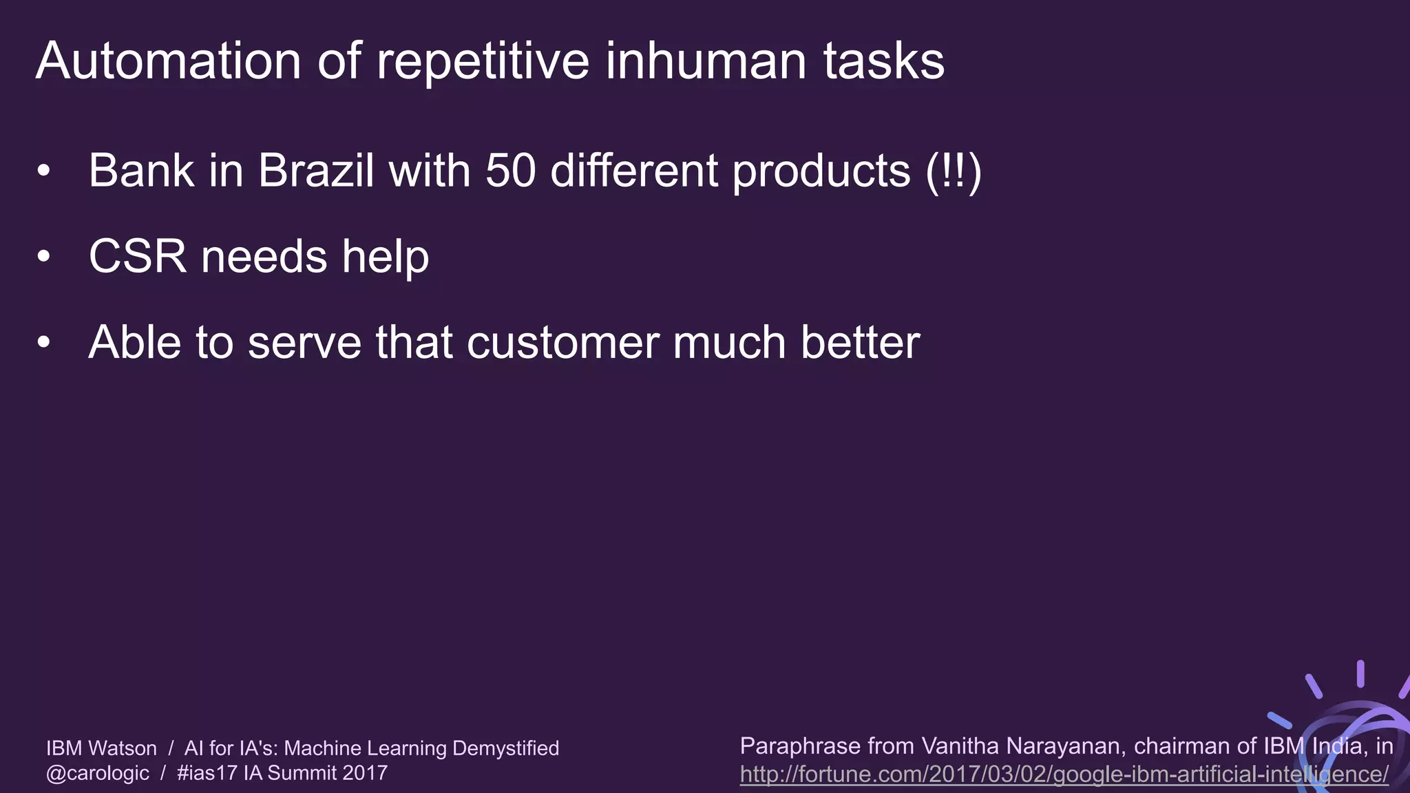 IBM Watson / AI for IA's: Machine Learning Demystified
@carologic / #ias17 IA Summit 2017
Automation of repetitive inhuman tasks
• Bank in Brazil with 50 different products (!!)
• CSR needs help
• Able to serve that customer much better
Paraphrase from Vanitha Narayanan, chairman of IBM India, in
http://fortune.com/2017/03/02/google-ibm-artificial-intelligence/
 