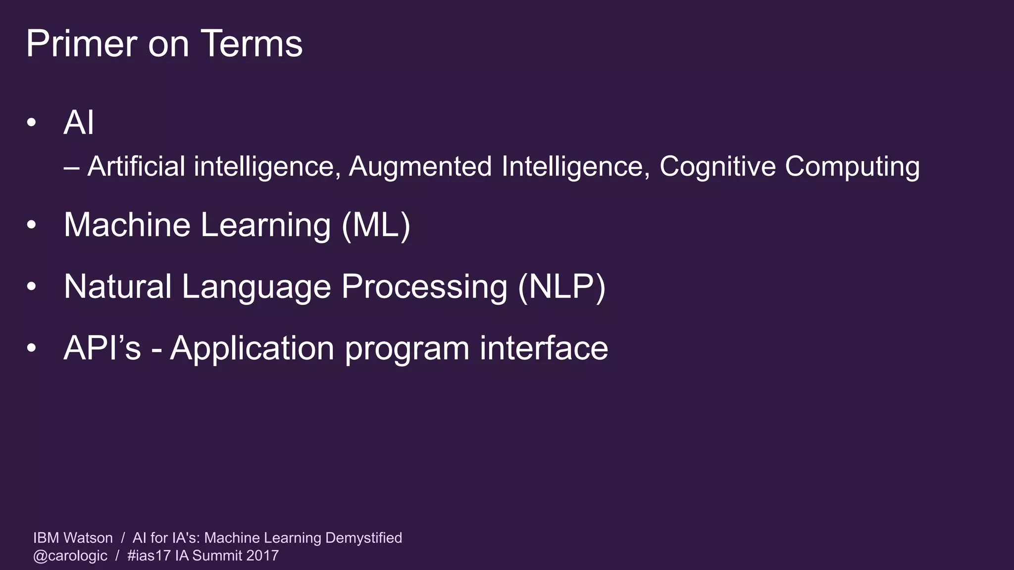 IBM Watson / AI for IA's: Machine Learning Demystified
@carologic / #ias17 IA Summit 2017
Primer on Terms
• AI
– Artificial intelligence, Augmented Intelligence, Cognitive Computing
• Machine Learning (ML)
• Natural Language Processing (NLP)
• API’s - Application program interface
 