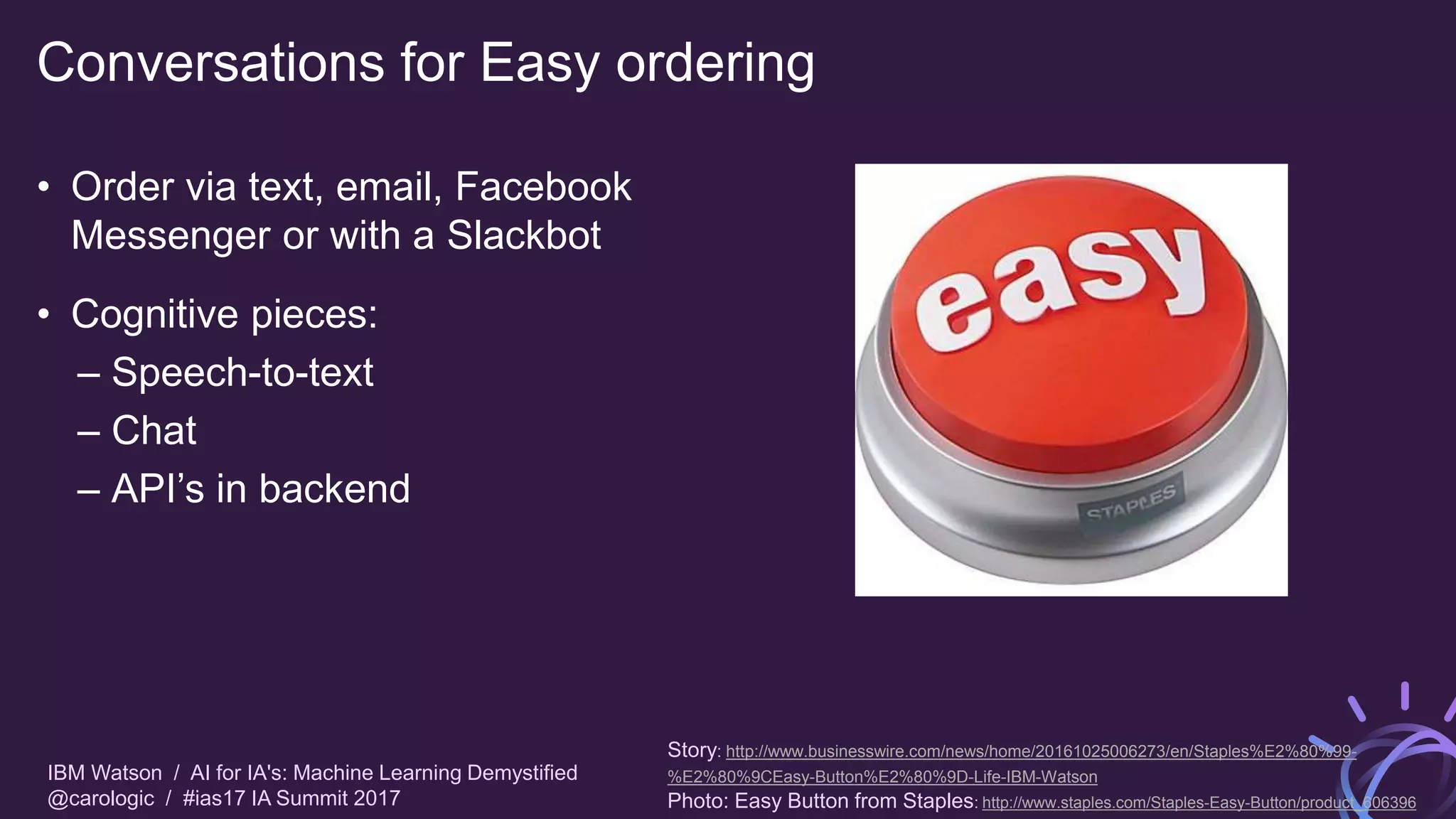 IBM Watson / AI for IA's: Machine Learning Demystified
@carologic / #ias17 IA Summit 2017
Conversations for Easy ordering
• Order via text, email, Facebook
Messenger or with a Slackbot
• Cognitive pieces:
– Speech-to-text
– Chat
– API’s in backend
Story: http://www.businesswire.com/news/home/20161025006273/en/Staples%E2%80%99-
%E2%80%9CEasy-Button%E2%80%9D-Life-IBM-Watson
Photo: Easy Button from Staples: http://www.staples.com/Staples-Easy-Button/product_606396
 