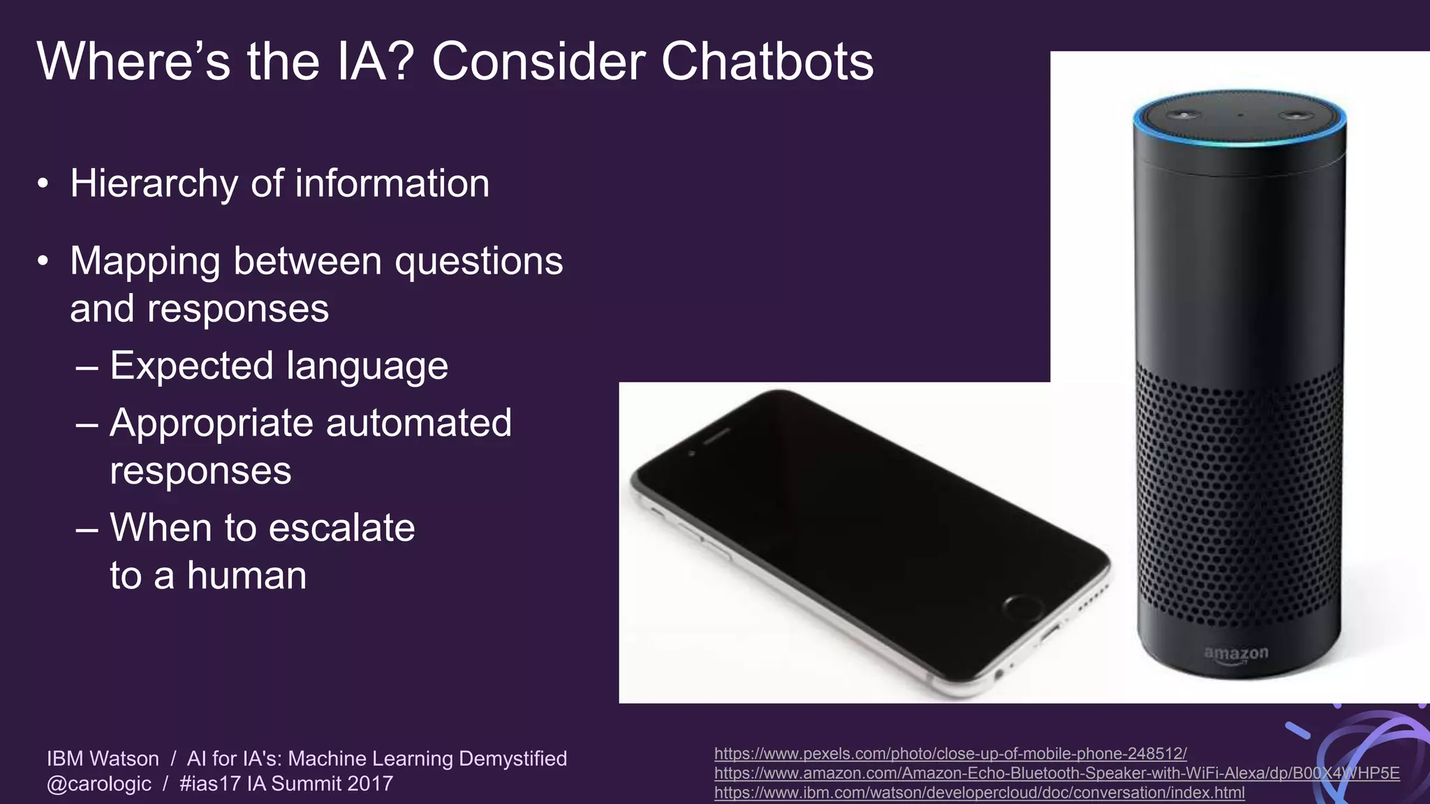 IBM Watson / AI for IA's: Machine Learning Demystified
@carologic / #ias17 IA Summit 2017
Where’s the IA? Consider Chatbots
• Hierarchy of information
• Mapping between questions
and responses
– Expected language
– Appropriate automated
responses
– When to escalate
to a human
https://www.pexels.com/photo/close-up-of-mobile-phone-248512/
https://www.amazon.com/Amazon-Echo-Bluetooth-Speaker-with-WiFi-Alexa/dp/B00X4WHP5E
https://www.ibm.com/watson/developercloud/doc/conversation/index.html
 