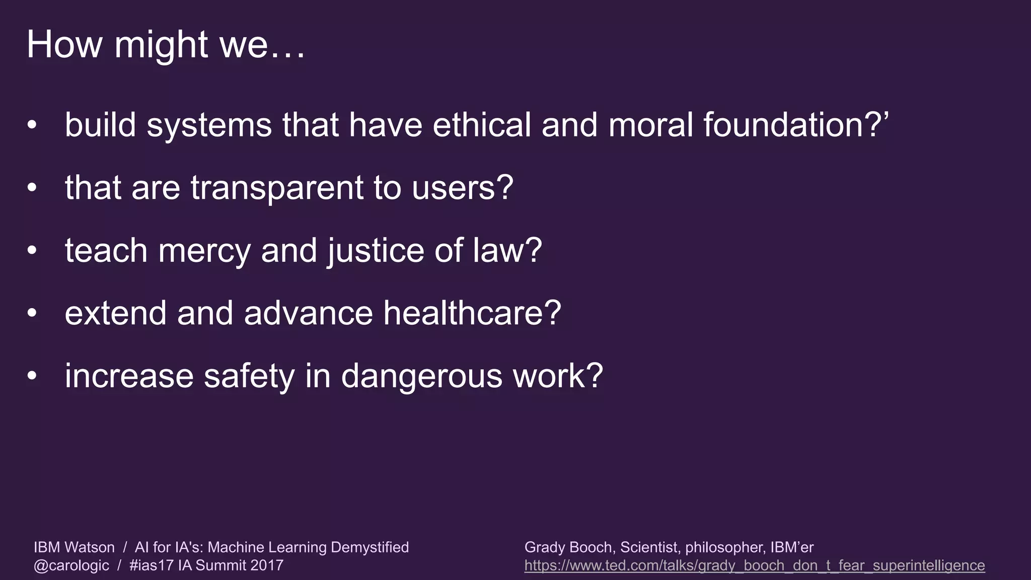 IBM Watson / AI for IA's: Machine Learning Demystified
@carologic / #ias17 IA Summit 2017
How might we…
• build systems that have ethical and moral foundation?’
• that are transparent to users?
• teach mercy and justice of law?
• extend and advance healthcare?
• increase safety in dangerous work?
Grady Booch, Scientist, philosopher, IBM’er
https://www.ted.com/talks/grady_booch_don_t_fear_superintelligence
 