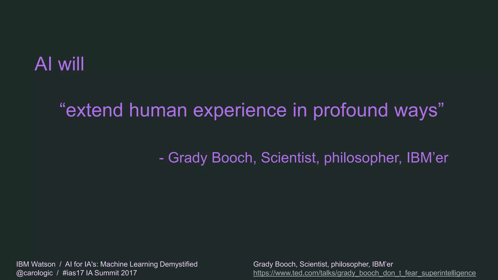 IBM Watson / AI for IA's: Machine Learning Demystified
@carologic / #ias17 IA Summit 2017
AI will
“extend human experience in profound ways”
- Grady Booch, Scientist, philosopher, IBM’er
Grady Booch, Scientist, philosopher, IBM’er
https://www.ted.com/talks/grady_booch_don_t_fear_superintelligence
 