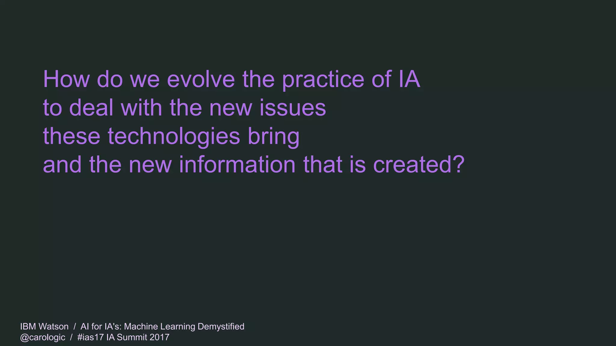 IBM Watson / AI for IA's: Machine Learning Demystified
@carologic / #ias17 IA Summit 2017
How do we evolve the practice of IA
to deal with the new issues
these technologies bring
and the new information that is created?
 