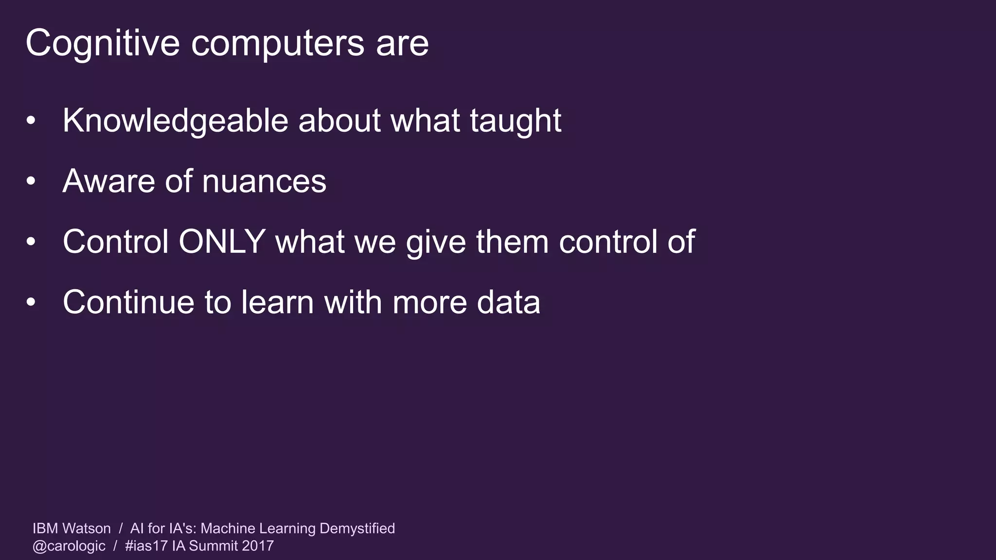 IBM Watson / AI for IA's: Machine Learning Demystified
@carologic / #ias17 IA Summit 2017
Cognitive computers are
• Knowledgeable about what taught
• Aware of nuances
• Control ONLY what we give them control of
• Continue to learn with more data
 