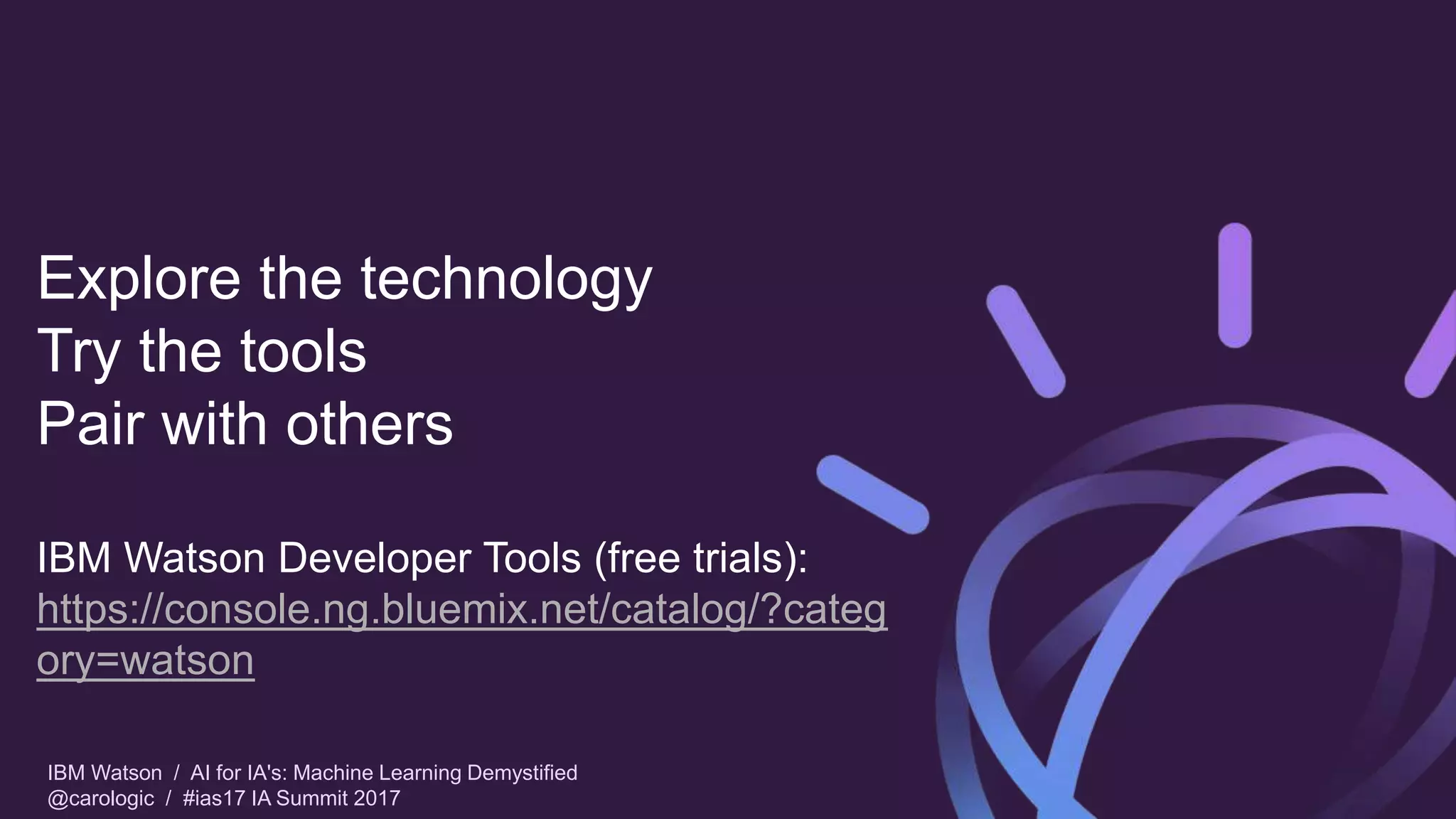 IBM Watson / AI for IA's: Machine Learning Demystified
@carologic / #ias17 IA Summit 2017
Explore the technology
Try the tools
Pair with others
IBM Watson Developer Tools (free trials):
https://console.ng.bluemix.net/catalog/?categ
ory=watson
 