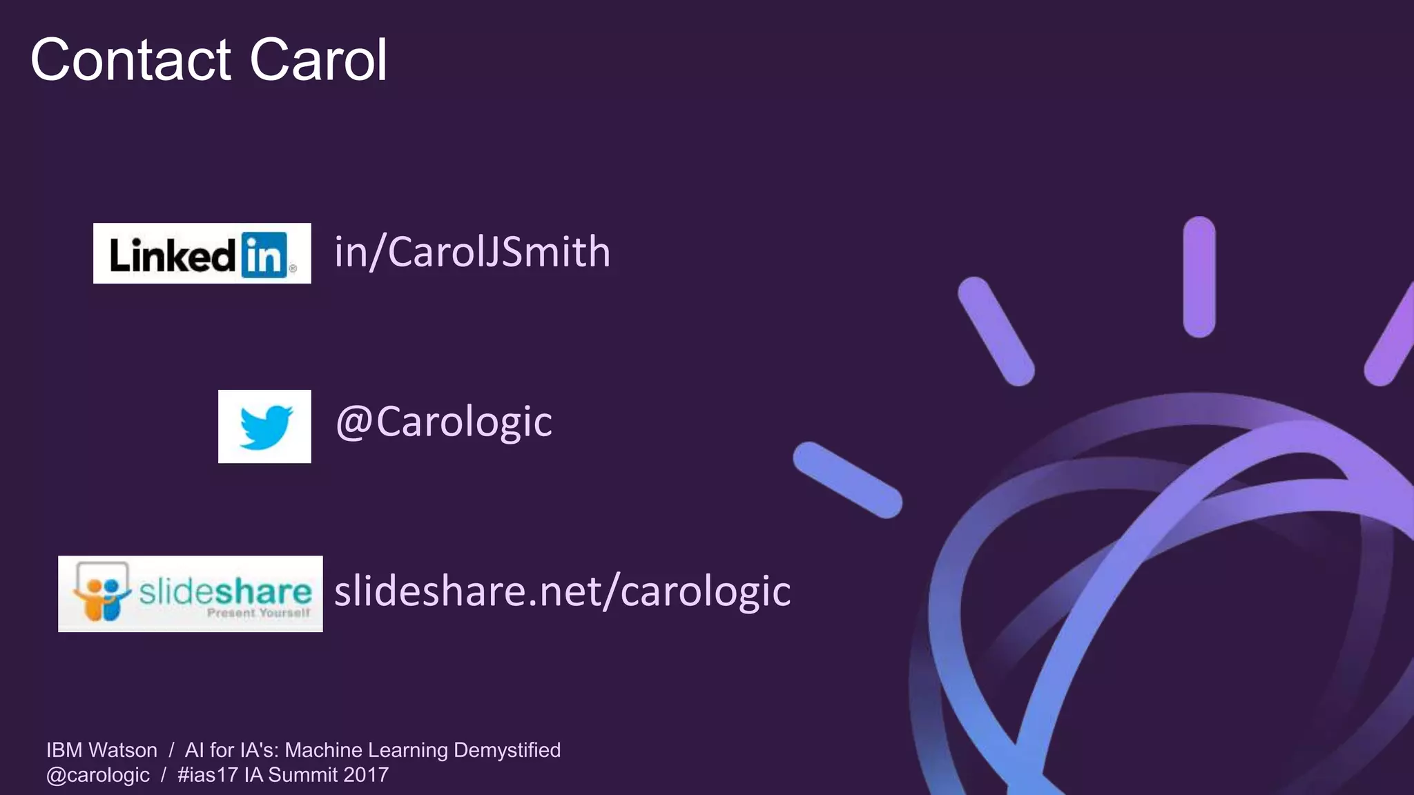 IBM Watson / AI for IA's: Machine Learning Demystified
@carologic / #ias17 IA Summit 2017
Contact Carol
in/CarolJSmith
@Carologic
slideshare.net/carologic
 