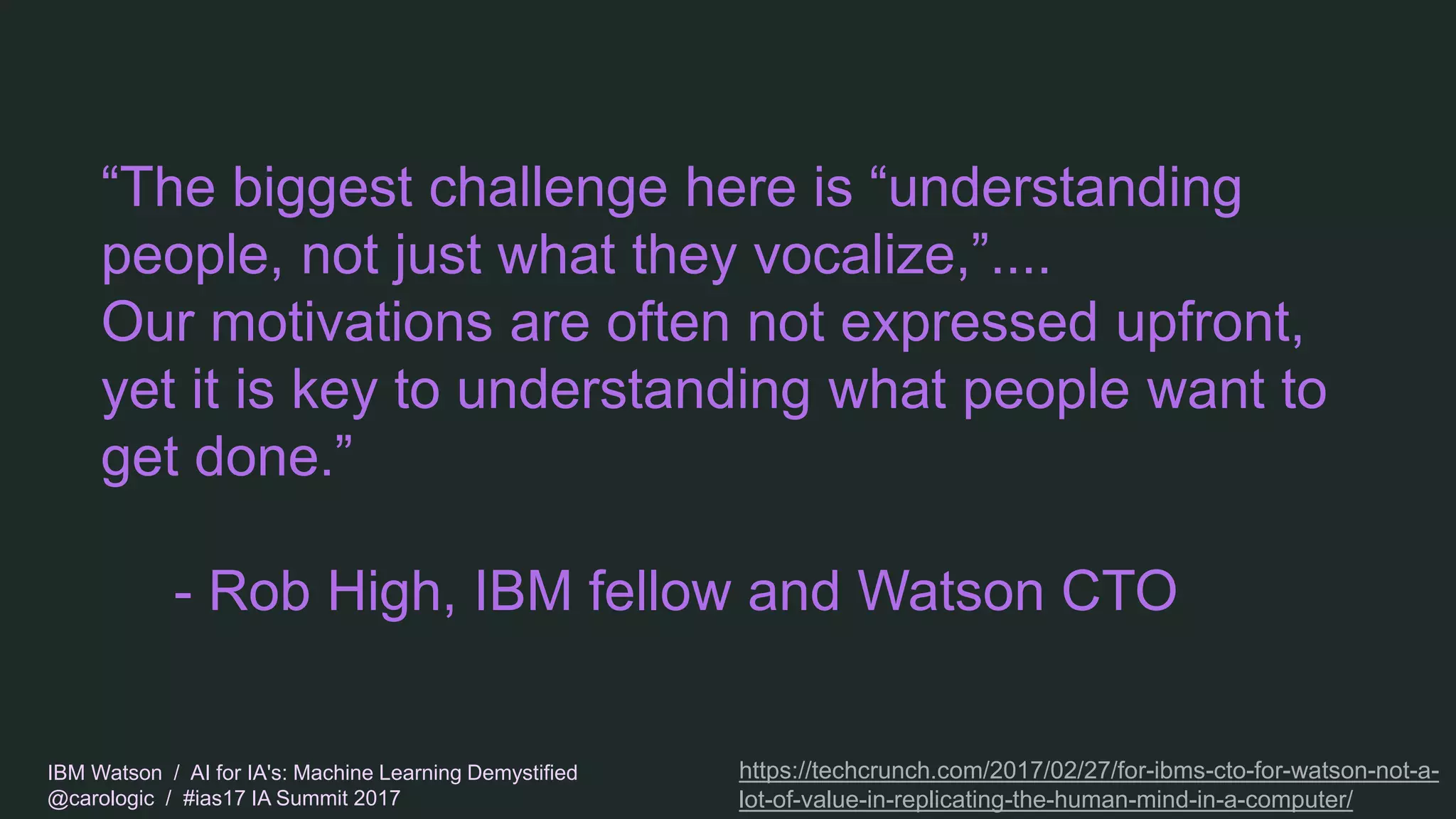 IBM Watson / AI for IA's: Machine Learning Demystified
@carologic / #ias17 IA Summit 2017
“The biggest challenge here is “understanding
people, not just what they vocalize,”....
Our motivations are often not expressed upfront,
yet it is key to understanding what people want to
get done.”
- Rob High, IBM fellow and Watson CTO
https://techcrunch.com/2017/02/27/for-ibms-cto-for-watson-not-a-
lot-of-value-in-replicating-the-human-mind-in-a-computer/
 