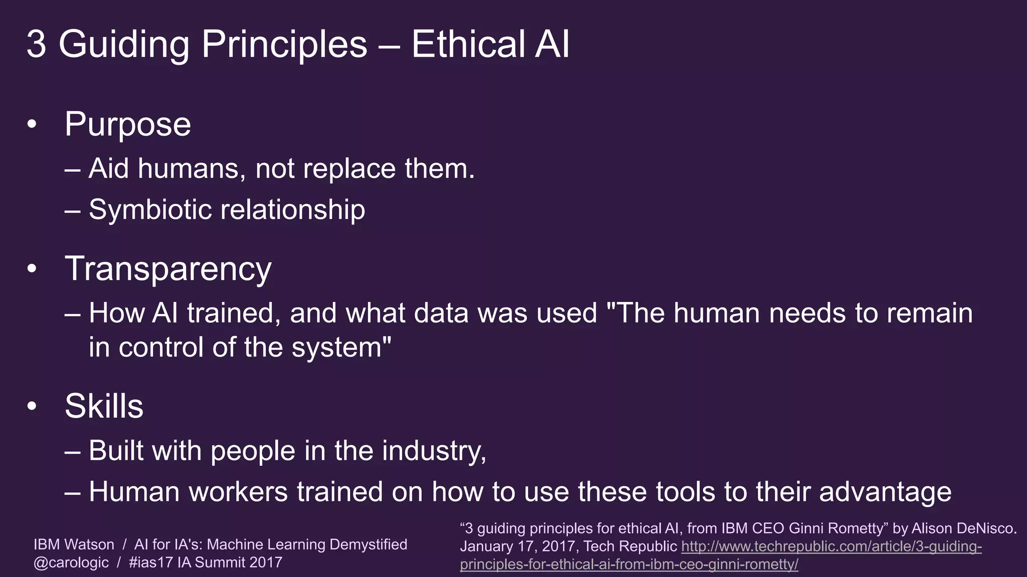 IBM Watson / AI for IA's: Machine Learning Demystified
@carologic / #ias17 IA Summit 2017
3 Guiding Principles – Ethical AI
• Purpose
– Aid humans, not replace them.
– Symbiotic relationship
• Transparency
– How AI trained, and what data was used "The human needs to remain
in control of the system"
• Skills
– Built with people in the industry,
– Human workers trained on how to use these tools to their advantage
“3 guiding principles for ethical AI, from IBM CEO Ginni Rometty” by Alison DeNisco.
January 17, 2017, Tech Republic http://www.techrepublic.com/article/3-guiding-
principles-for-ethical-ai-from-ibm-ceo-ginni-rometty/
 