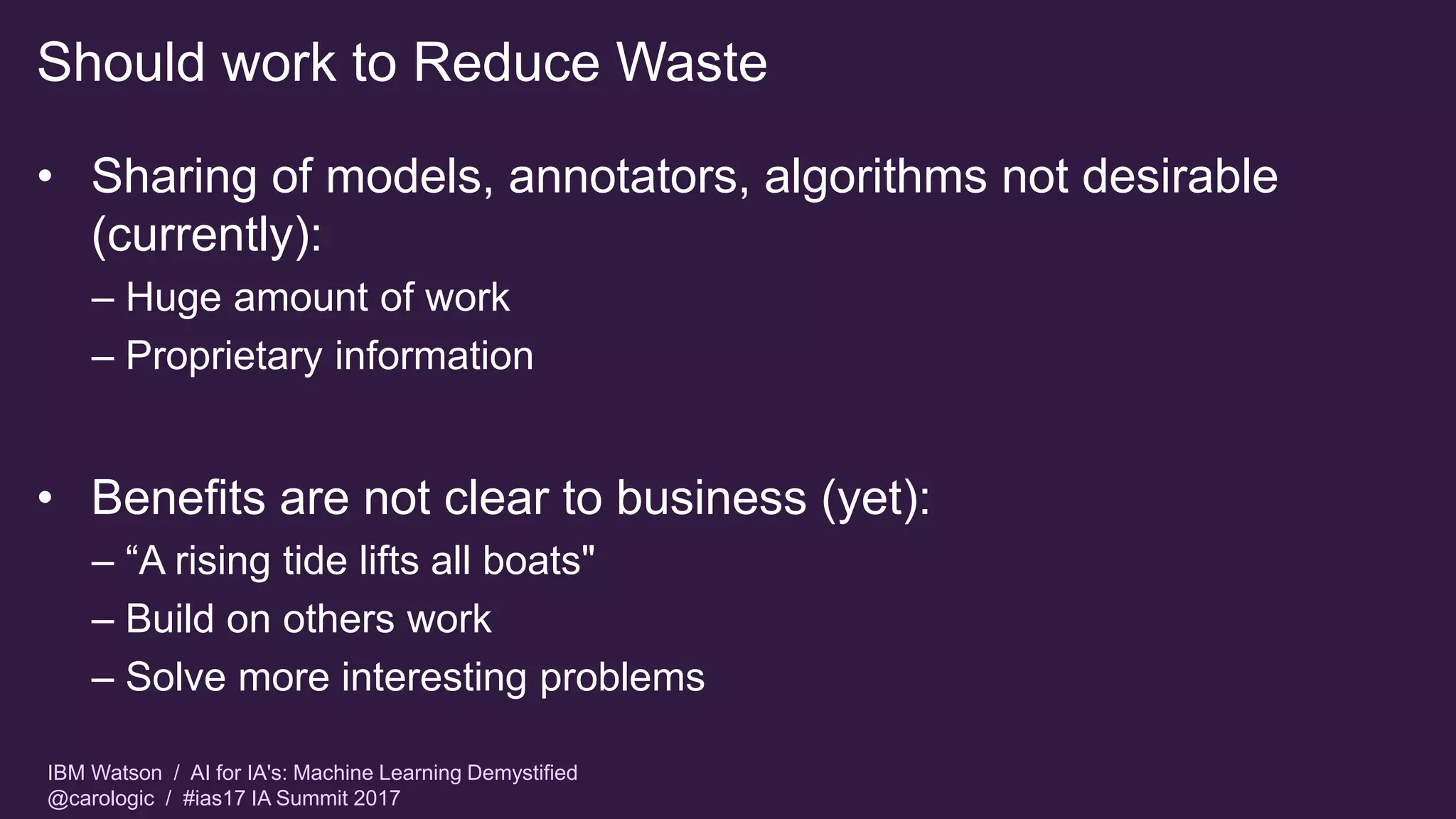 IBM Watson / AI for IA's: Machine Learning Demystified
@carologic / #ias17 IA Summit 2017
Should work to Reduce Waste
• Sharing of models, annotators, algorithms not desirable
(currently):
– Huge amount of work
– Proprietary information
• Benefits are not clear to business (yet):
– “A rising tide lifts all boats"
– Build on others work
– Solve more interesting problems
 