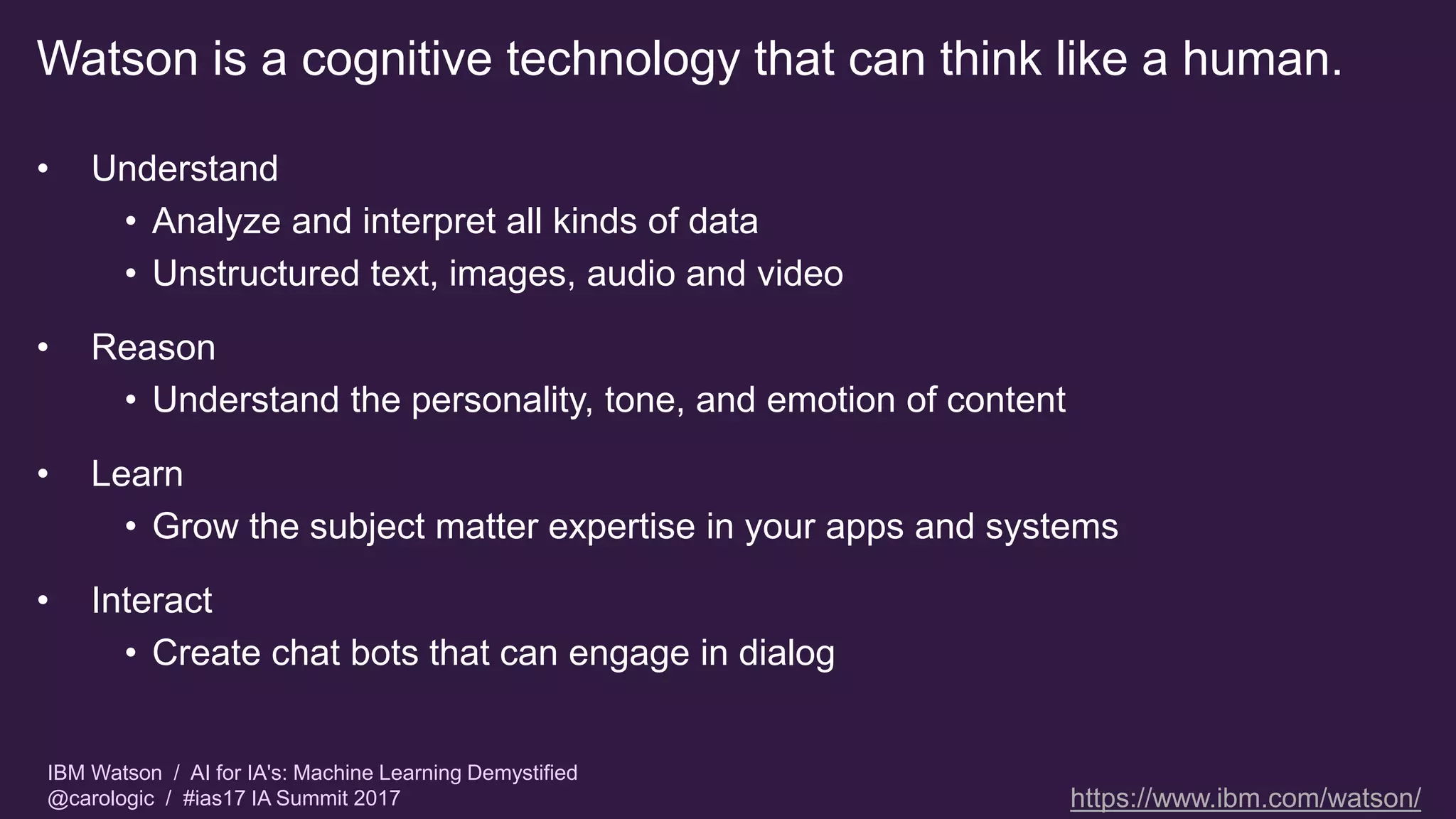 IBM Watson / AI for IA's: Machine Learning Demystified
@carologic / #ias17 IA Summit 2017
Watson is a cognitive technology that can think like a human.
• Understand
• Analyze and interpret all kinds of data
• Unstructured text, images, audio and video
• Reason
• Understand the personality, tone, and emotion of content
• Learn
• Grow the subject matter expertise in your apps and systems
• Interact
• Create chat bots that can engage in dialog
https://www.ibm.com/watson/
 