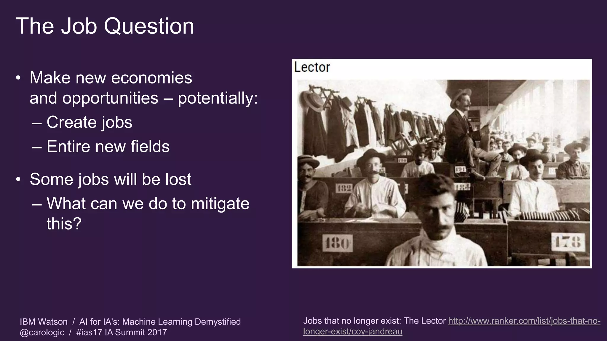 IBM Watson / AI for IA's: Machine Learning Demystified
@carologic / #ias17 IA Summit 2017
The Job Question
• Make new economies
and opportunities – potentially:
– Create jobs
– Entire new fields
• Some jobs will be lost
– What can we do to mitigate
this?
Jobs that no longer exist: The Lector http://www.ranker.com/list/jobs-that-no-
longer-exist/coy-jandreau
 