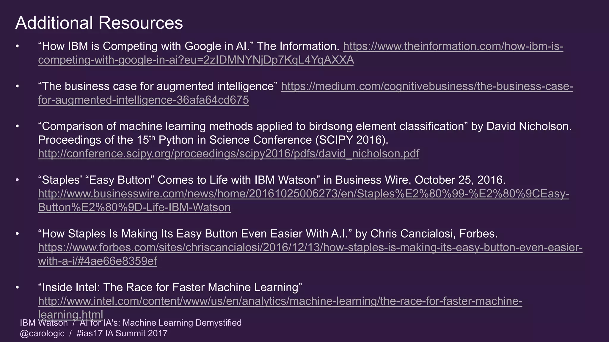 IBM Watson / AI for IA's: Machine Learning Demystified
@carologic / #ias17 IA Summit 2017
Additional Resources
• “How IBM is Competing with Google in AI.” The Information. https://www.theinformation.com/how-ibm-is-
competing-with-google-in-ai?eu=2zIDMNYNjDp7KqL4YqAXXA
• “The business case for augmented intelligence” https://medium.com/cognitivebusiness/the-business-case-
for-augmented-intelligence-36afa64cd675
• “Comparison of machine learning methods applied to birdsong element classification” by David Nicholson.
Proceedings of the 15th Python in Science Conference (SCIPY 2016).
http://conference.scipy.org/proceedings/scipy2016/pdfs/david_nicholson.pdf
• “Staples’ “Easy Button” Comes to Life with IBM Watson” in Business Wire, October 25, 2016.
http://www.businesswire.com/news/home/20161025006273/en/Staples%E2%80%99-%E2%80%9CEasy-
Button%E2%80%9D-Life-IBM-Watson
• “How Staples Is Making Its Easy Button Even Easier With A.I.” by Chris Cancialosi, Forbes.
https://www.forbes.com/sites/chriscancialosi/2016/12/13/how-staples-is-making-its-easy-button-even-easier-
with-a-i/#4ae66e8359ef
• “Inside Intel: The Race for Faster Machine Learning”
http://www.intel.com/content/www/us/en/analytics/machine-learning/the-race-for-faster-machine-
learning.html
 