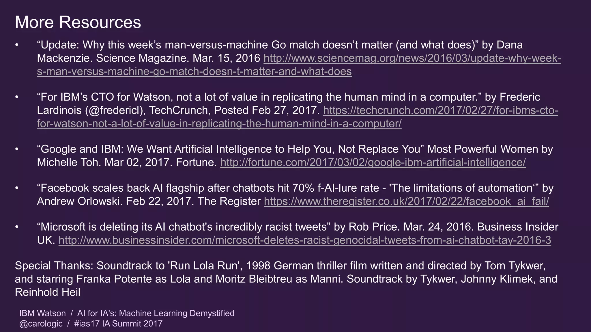 IBM Watson / AI for IA's: Machine Learning Demystified
@carologic / #ias17 IA Summit 2017
More Resources
• “Update: Why this week’s man-versus-machine Go match doesn’t matter (and what does)” by Dana
Mackenzie. Science Magazine. Mar. 15, 2016 http://www.sciencemag.org/news/2016/03/update-why-week-
s-man-versus-machine-go-match-doesn-t-matter-and-what-does
• “For IBM’s CTO for Watson, not a lot of value in replicating the human mind in a computer.” by Frederic
Lardinois (@fredericl), TechCrunch, Posted Feb 27, 2017. https://techcrunch.com/2017/02/27/for-ibms-cto-
for-watson-not-a-lot-of-value-in-replicating-the-human-mind-in-a-computer/
• “Google and IBM: We Want Artificial Intelligence to Help You, Not Replace You” Most Powerful Women by
Michelle Toh. Mar 02, 2017. Fortune. http://fortune.com/2017/03/02/google-ibm-artificial-intelligence/
• “Facebook scales back AI flagship after chatbots hit 70% f-AI-lure rate - 'The limitations of automation‘” by
Andrew Orlowski. Feb 22, 2017. The Register https://www.theregister.co.uk/2017/02/22/facebook_ai_fail/
• “Microsoft is deleting its AI chatbot's incredibly racist tweets” by Rob Price. Mar. 24, 2016. Business Insider
UK. http://www.businessinsider.com/microsoft-deletes-racist-genocidal-tweets-from-ai-chatbot-tay-2016-3
Special Thanks: Soundtrack to 'Run Lola Run', 1998 German thriller film written and directed by Tom Tykwer,
and starring Franka Potente as Lola and Moritz Bleibtreu as Manni. Soundtrack by Tykwer, Johnny Klimek, and
Reinhold Heil
 