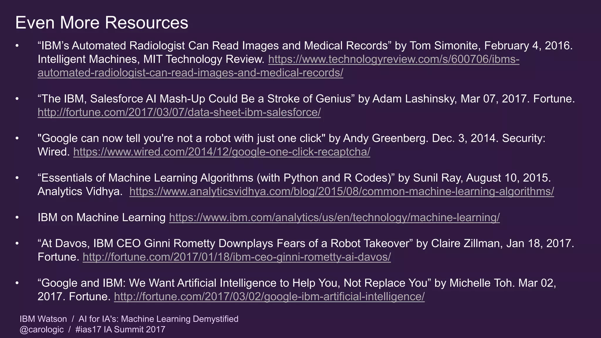 IBM Watson / AI for IA's: Machine Learning Demystified
@carologic / #ias17 IA Summit 2017
Even More Resources
• “IBM’s Automated Radiologist Can Read Images and Medical Records” by Tom Simonite, February 4, 2016.
Intelligent Machines, MIT Technology Review. https://www.technologyreview.com/s/600706/ibms-
automated-radiologist-can-read-images-and-medical-records/
• “The IBM, Salesforce AI Mash-Up Could Be a Stroke of Genius” by Adam Lashinsky, Mar 07, 2017. Fortune.
http://fortune.com/2017/03/07/data-sheet-ibm-salesforce/
• "Google can now tell you're not a robot with just one click" by Andy Greenberg. Dec. 3, 2014. Security:
Wired. https://www.wired.com/2014/12/google-one-click-recaptcha/
• “Essentials of Machine Learning Algorithms (with Python and R Codes)” by Sunil Ray, August 10, 2015.
Analytics Vidhya. https://www.analyticsvidhya.com/blog/2015/08/common-machine-learning-algorithms/
• IBM on Machine Learning https://www.ibm.com/analytics/us/en/technology/machine-learning/
• “At Davos, IBM CEO Ginni Rometty Downplays Fears of a Robot Takeover” by Claire Zillman, Jan 18, 2017.
Fortune. http://fortune.com/2017/01/18/ibm-ceo-ginni-rometty-ai-davos/
• “Google and IBM: We Want Artificial Intelligence to Help You, Not Replace You” by Michelle Toh. Mar 02,
2017. Fortune. http://fortune.com/2017/03/02/google-ibm-artificial-intelligence/
 
