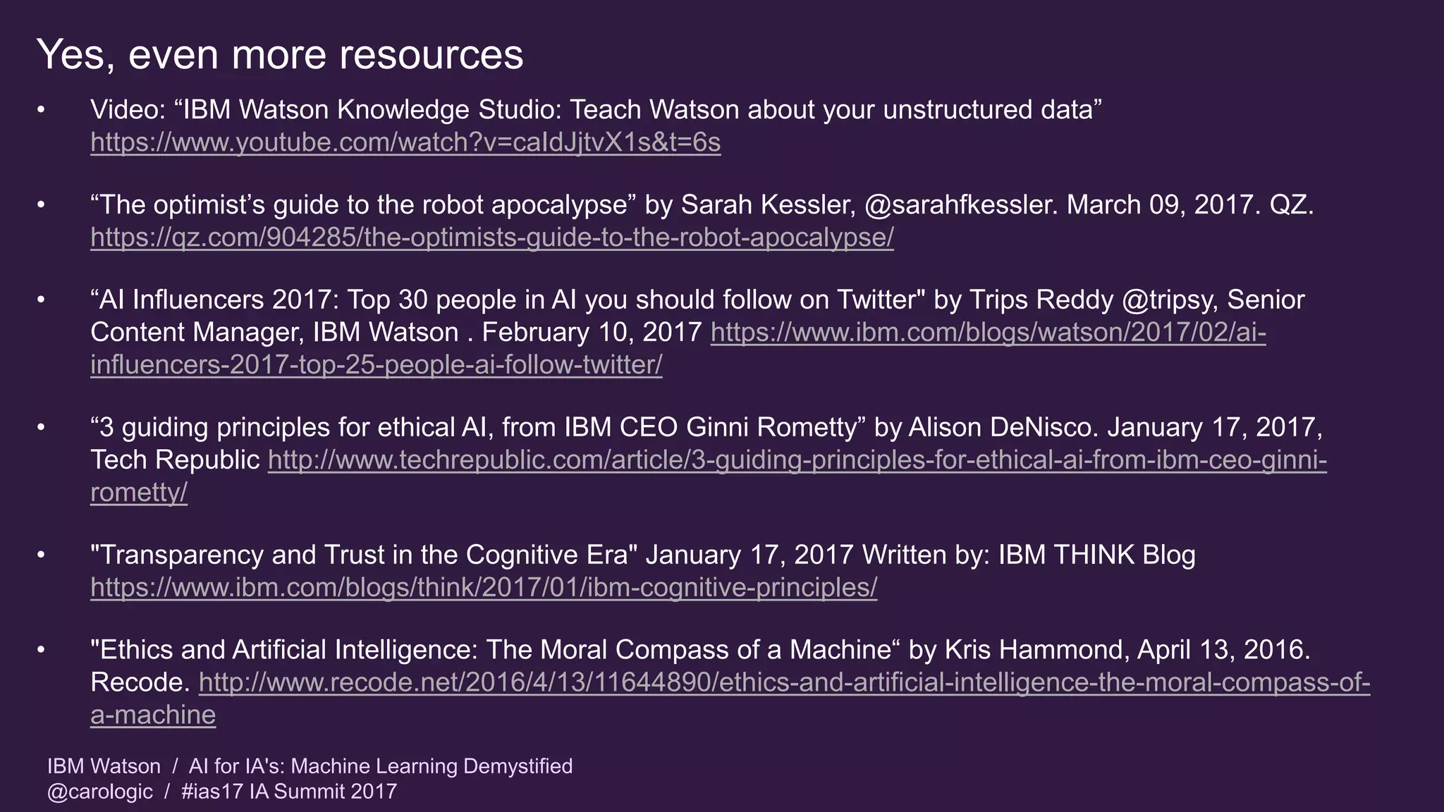 IBM Watson / AI for IA's: Machine Learning Demystified
@carologic / #ias17 IA Summit 2017
Yes, even more resources
• Video: “IBM Watson Knowledge Studio: Teach Watson about your unstructured data”
https://www.youtube.com/watch?v=caIdJjtvX1s&t=6s
• “The optimist’s guide to the robot apocalypse” by Sarah Kessler, @sarahfkessler. March 09, 2017. QZ.
https://qz.com/904285/the-optimists-guide-to-the-robot-apocalypse/
• “AI Influencers 2017: Top 30 people in AI you should follow on Twitter" by Trips Reddy @tripsy, Senior
Content Manager, IBM Watson . February 10, 2017 https://www.ibm.com/blogs/watson/2017/02/ai-
influencers-2017-top-25-people-ai-follow-twitter/
• “3 guiding principles for ethical AI, from IBM CEO Ginni Rometty” by Alison DeNisco. January 17, 2017,
Tech Republic http://www.techrepublic.com/article/3-guiding-principles-for-ethical-ai-from-ibm-ceo-ginni-
rometty/
• "Transparency and Trust in the Cognitive Era" January 17, 2017 Written by: IBM THINK Blog
https://www.ibm.com/blogs/think/2017/01/ibm-cognitive-principles/
• "Ethics and Artificial Intelligence: The Moral Compass of a Machine“ by Kris Hammond, April 13, 2016.
Recode. http://www.recode.net/2016/4/13/11644890/ethics-and-artificial-intelligence-the-moral-compass-of-
a-machine
 