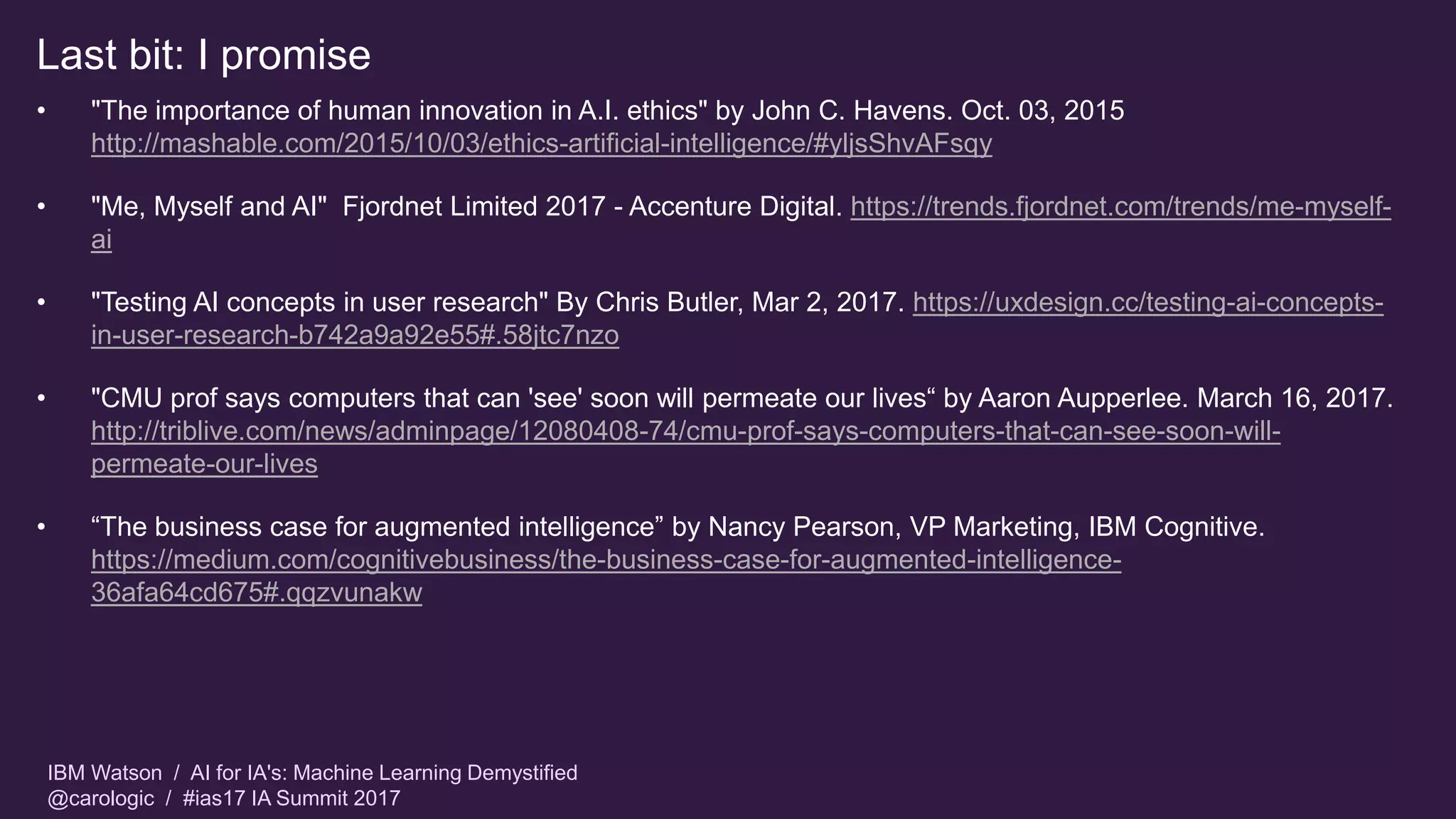 IBM Watson / AI for IA's: Machine Learning Demystified
@carologic / #ias17 IA Summit 2017
Last bit: I promise
• "The importance of human innovation in A.I. ethics" by John C. Havens. Oct. 03, 2015
http://mashable.com/2015/10/03/ethics-artificial-intelligence/#yljsShvAFsqy
• "Me, Myself and AI" Fjordnet Limited 2017 - Accenture Digital. https://trends.fjordnet.com/trends/me-myself-
ai
• "Testing AI concepts in user research" By Chris Butler, Mar 2, 2017. https://uxdesign.cc/testing-ai-concepts-
in-user-research-b742a9a92e55#.58jtc7nzo
• "CMU prof says computers that can 'see' soon will permeate our lives“ by Aaron Aupperlee. March 16, 2017.
http://triblive.com/news/adminpage/12080408-74/cmu-prof-says-computers-that-can-see-soon-will-
permeate-our-lives
• “The business case for augmented intelligence” by Nancy Pearson, VP Marketing, IBM Cognitive.
https://medium.com/cognitivebusiness/the-business-case-for-augmented-intelligence-
36afa64cd675#.qqzvunakw
 