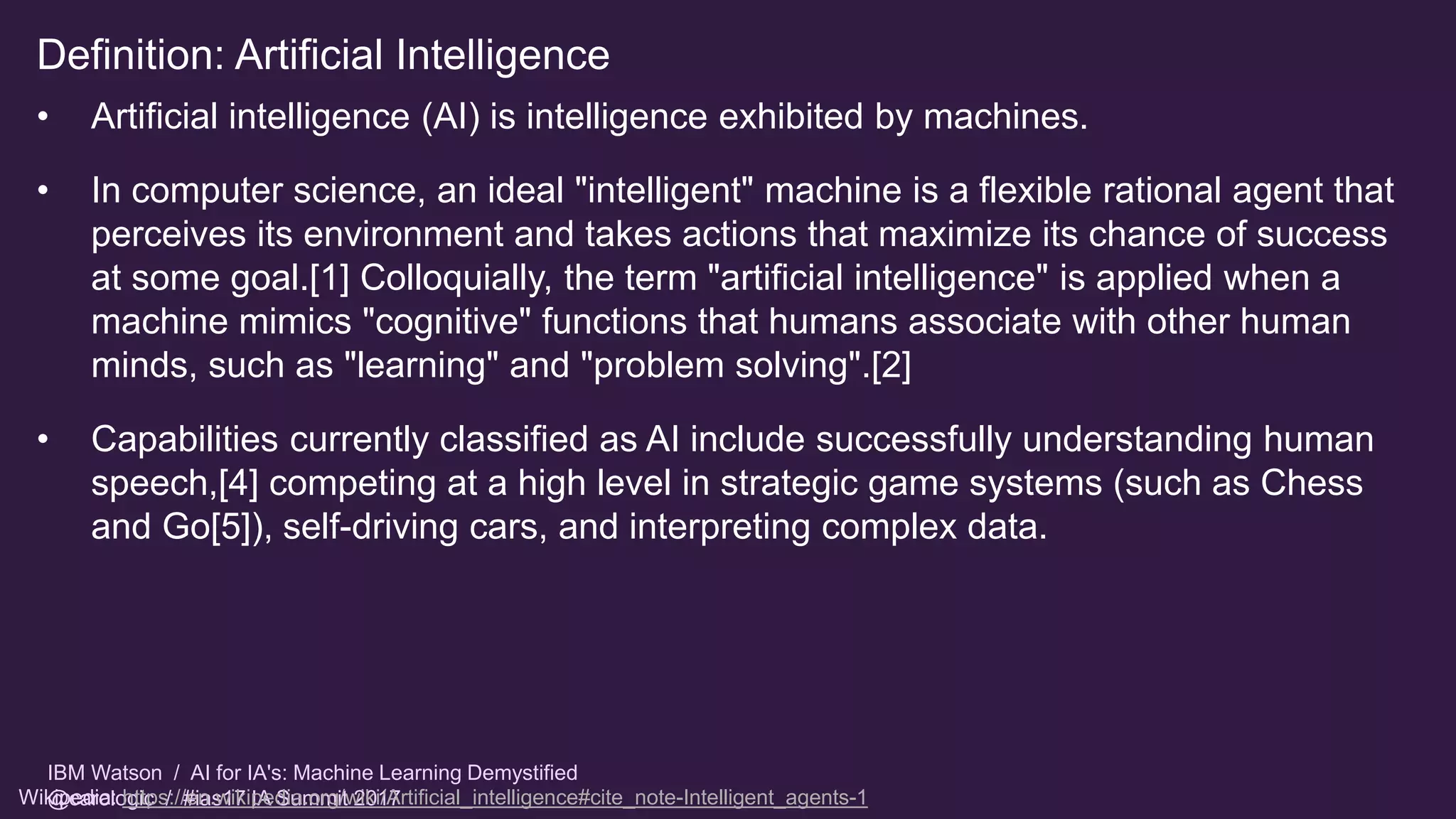 IBM Watson / AI for IA's: Machine Learning Demystified
@carologic / #ias17 IA Summit 2017
Definition: Artificial Intelligence
• Artificial intelligence (AI) is intelligence exhibited by machines.
• In computer science, an ideal "intelligent" machine is a flexible rational agent that
perceives its environment and takes actions that maximize its chance of success
at some goal.[1] Colloquially, the term "artificial intelligence" is applied when a
machine mimics "cognitive" functions that humans associate with other human
minds, such as "learning" and "problem solving".[2]
• Capabilities currently classified as AI include successfully understanding human
speech,[4] competing at a high level in strategic game systems (such as Chess
and Go[5]), self-driving cars, and interpreting complex data.
Wikipedia: https://en.wikipedia.org/wiki/Artificial_intelligence#cite_note-Intelligent_agents-1
 