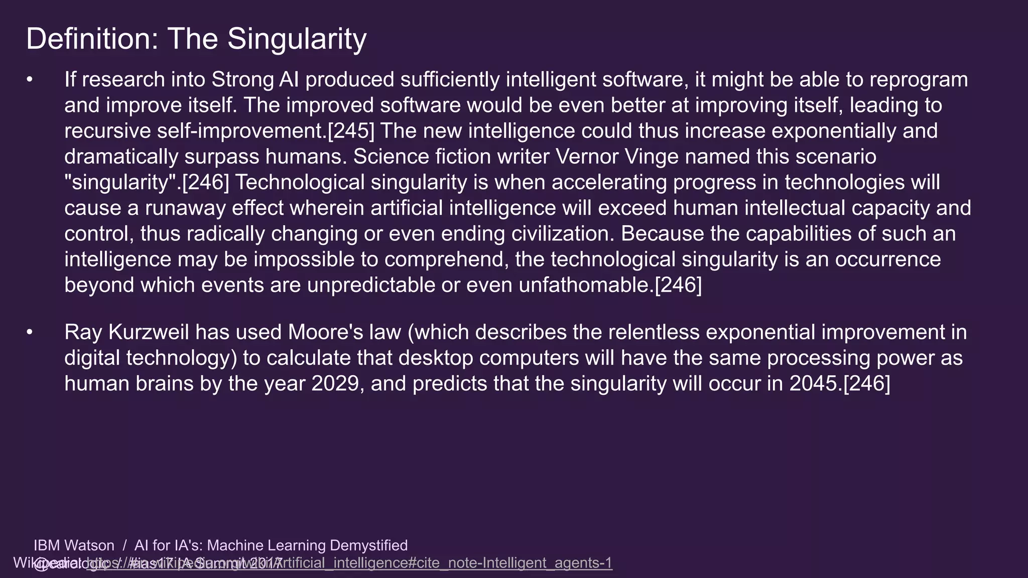 IBM Watson / AI for IA's: Machine Learning Demystified
@carologic / #ias17 IA Summit 2017
Definition: The Singularity
• If research into Strong AI produced sufficiently intelligent software, it might be able to reprogram
and improve itself. The improved software would be even better at improving itself, leading to
recursive self-improvement.[245] The new intelligence could thus increase exponentially and
dramatically surpass humans. Science fiction writer Vernor Vinge named this scenario
"singularity".[246] Technological singularity is when accelerating progress in technologies will
cause a runaway effect wherein artificial intelligence will exceed human intellectual capacity and
control, thus radically changing or even ending civilization. Because the capabilities of such an
intelligence may be impossible to comprehend, the technological singularity is an occurrence
beyond which events are unpredictable or even unfathomable.[246]
• Ray Kurzweil has used Moore's law (which describes the relentless exponential improvement in
digital technology) to calculate that desktop computers will have the same processing power as
human brains by the year 2029, and predicts that the singularity will occur in 2045.[246]
Wikipedia: https://en.wikipedia.org/wiki/Artificial_intelligence#cite_note-Intelligent_agents-1
 