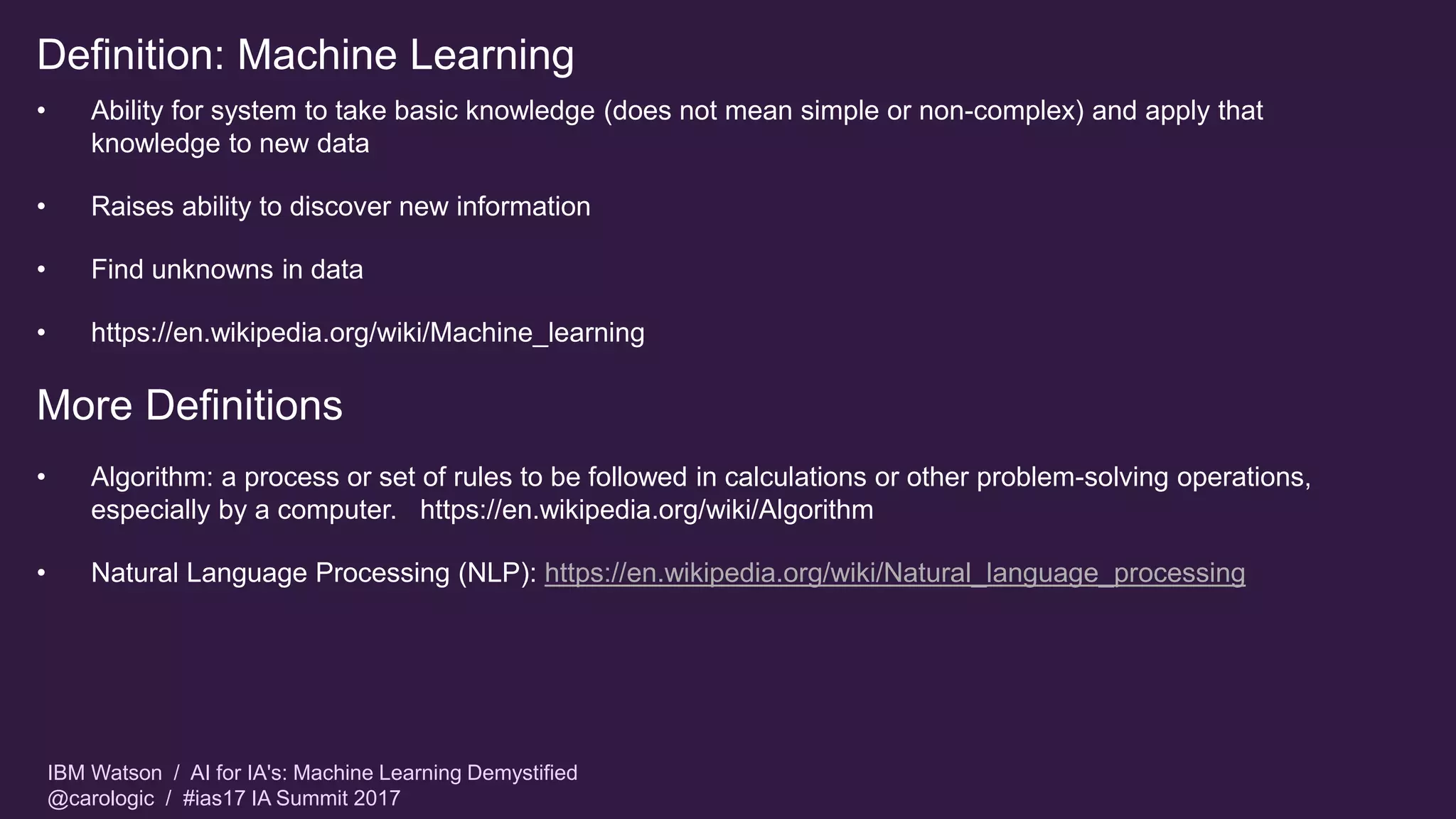 IBM Watson / AI for IA's: Machine Learning Demystified
@carologic / #ias17 IA Summit 2017
Definition: Machine Learning
• Ability for system to take basic knowledge (does not mean simple or non-complex) and apply that
knowledge to new data
• Raises ability to discover new information
• Find unknowns in data
• https://en.wikipedia.org/wiki/Machine_learning
More Definitions
• Algorithm: a process or set of rules to be followed in calculations or other problem-solving operations,
especially by a computer. https://en.wikipedia.org/wiki/Algorithm
• Natural Language Processing (NLP): https://en.wikipedia.org/wiki/Natural_language_processing
 