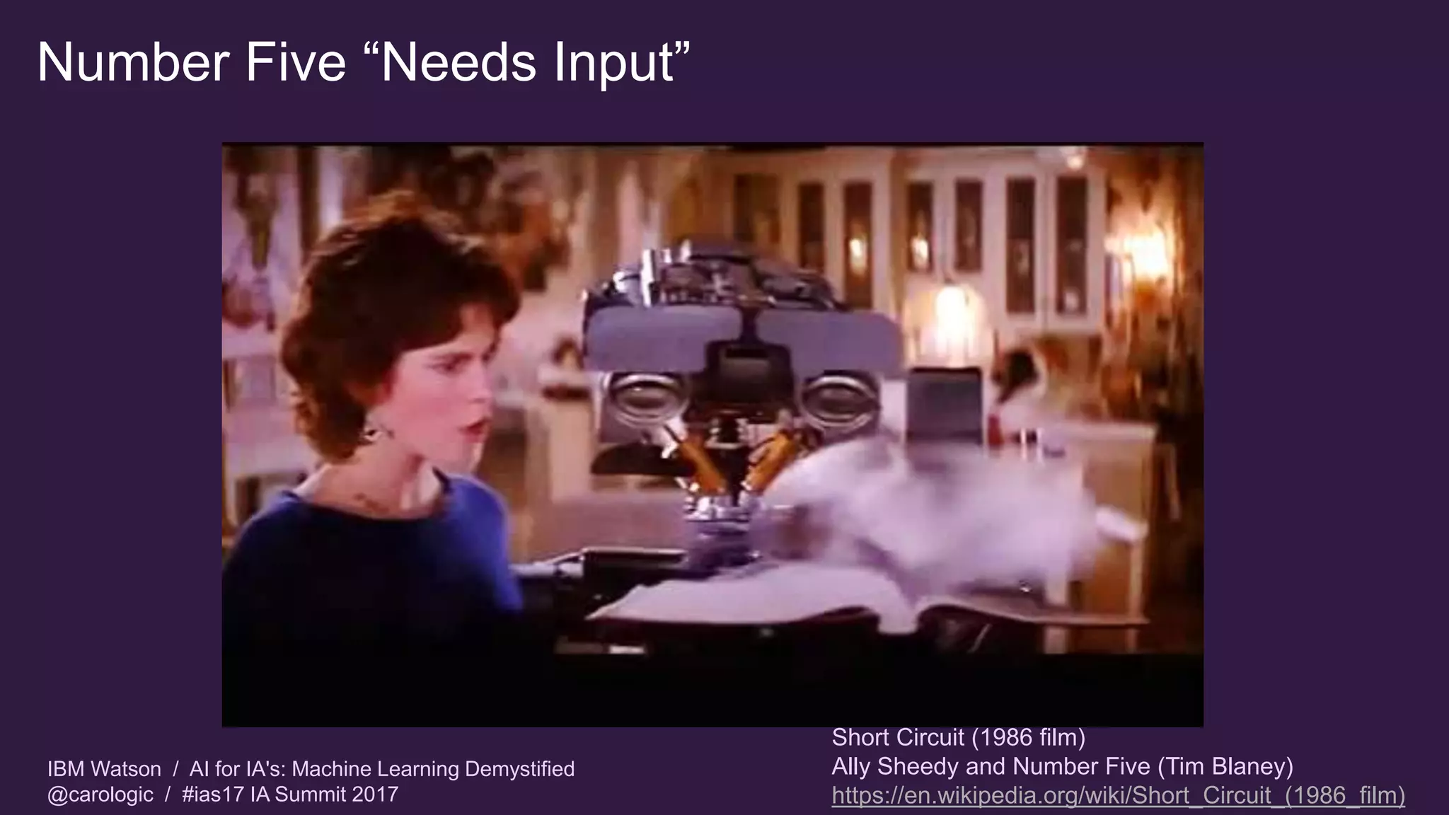 IBM Watson / AI for IA's: Machine Learning Demystified
@carologic / #ias17 IA Summit 2017
Number Five “Needs Input”
Short Circuit (1986 film)
Ally Sheedy and Number Five (Tim Blaney)
https://en.wikipedia.org/wiki/Short_Circuit_(1986_film)
 