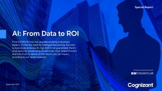 Special Report
September 2020
Produced in partnership with
AI: From Data to ROI
If the COVID-19 crisis has revealed anything to business
leaders, it’s the dire need for intelligent decisioning. But even
as businesses embrace AI, high ROI is not guaranteed. Here’s
what works for accelerating AI outcomes, from where to invest
and how much to spend, to the returns you can expect,
according to our recent research.
 