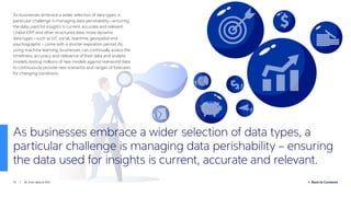Back to Contents15 / AI: from data to ROI
As businesses embrace a wider selection of data types, a
particular challenge is managing data perishability – ensuring
the data used for insights is current, accurate and relevant.
Unlike ERP and other structured data, more dynamic
data types – such as IoT, social, real-time, geospatial and
psychographic – come with a shorter expiration period. By
using machine learning, businesses can continually assess the
timeliness, accuracy and relevance of their data and analytic
models, testing millions of new models against real-world data
to continuously provide new scenarios and ranges of forecasts
for changing conditions.
As businesses embrace a wider selection of data types, a
particular challenge is managing data perishability – ensuring
the data used for insights is current, accurate and relevant.
 