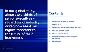 < Back to Contents2 / AI: from data to ROI < Back to Contents
Contents
Click a link below to jump to that section.
3	 Introduction: AI Meets Its Moment
5	 All Eyes on AI
9	 It’s All About the Data (But Not Just Any Data)
16	 What and Where to Spend
20	 What to Expect in Return
25	How to Accelerate the ROI of Intelligent
Decisioning
28	Methodology
In our global study,
almost two-thirds of
senior executives –
regardless of industry
or region – see AI as
highly important to
the future of their
businesses.
 