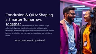 Conclusion & Q&A: Shaping
a Smarter Tomorrow,
Together
The future of AI is not predetermined; it is a future we shape
collectively. By understanding its potential, addressing its
challenges, and fostering a spirit of responsible innovation, we can
harness AI to build a more prosperous, equitable, and intelligent
world.
What questions do you have?
 