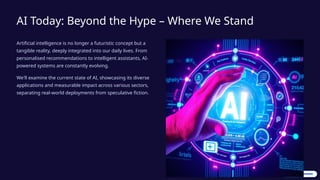AI Today: Beyond the Hype – Where We Stand
Artificial intelligence is no longer a futuristic concept but a
tangible reality, deeply integrated into our daily lives. From
personalised recommendations to intelligent assistants, AI-
powered systems are constantly evolving.
We'll examine the current state of AI, showcasing its diverse
applications and measurable impact across various sectors,
separating real-world deployments from speculative fiction.
 