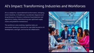 AI's Impact: Transforming Industries and Workforces
AI is a catalyst for unprecedented transformation, reshaping
entire industries. In healthcare, it accelerates diagnosis and
drug discovery. In finance, it enhances fraud detection and
algorithmic trading. Manufacturing sees optimised supply
chains and predictive maintenance.
The workforce is also evolving; repetitive tasks are
automated, leading to a demand for new skills focused on AI
development, oversight, and human-AI collaboration.
 