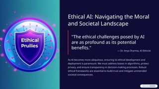 Ethical AI: Navigating the Moral
and Societal Landscape
"The ethical challenges posed by AI
are as profound as its potential
benefits."
— Dr. Anya Sharma, AI Ethicist
As AI becomes more ubiquitous, ensuring its ethical development and
deployment is paramount. We must address biases in algorithms, protect
privacy, and ensure transparency in decision-making processes. Robust
ethical frameworks are essential to build trust and mitigate unintended
societal consequences.
 