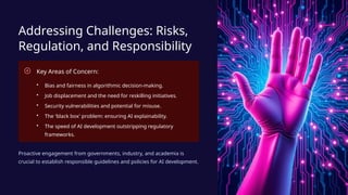 Addressing Challenges: Risks,
Regulation, and Responsibility
Key Areas of Concern:
• Bias and fairness in algorithmic decision-making.
• Job displacement and the need for reskilling initiatives.
• Security vulnerabilities and potential for misuse.
• The 'black box' problem: ensuring AI explainability.
• The speed of AI development outstripping regulatory
frameworks.
Proactive engagement from governments, industry, and academia is
crucial to establish responsible guidelines and policies for AI development.
 