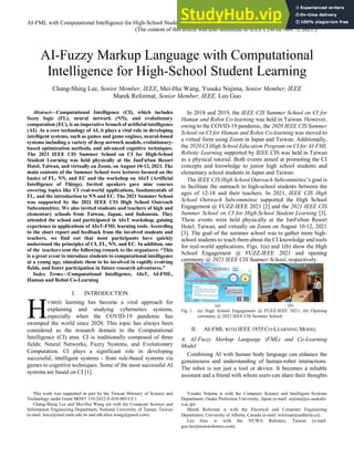 1
AI-FML with Computational Intelligence for High-School Student Learning @ 2021 IEEE CIS Summer School
(The content of this article was also submitted to IEEE CIM on Nov. 5, 2021.)
AI-Fuzzy Markup Language with Computational
Intelligence for High-School Student Learning
Chang-Shing Lee, Senior Member, IEEE, Mei-Hui Wang, Yusuke Nojima, Senior Member, IEEE
Marek Reformat, Senior Member, IEEE, Leo Guo
Abstract—Computational Intelligence (CI), which includes
fuzzy logic (FL), neural network (NN), and evolutionary
computation (EC), is an imperative branch of artificial intelligence
(AI). As a core technology of AI, it plays a vital role in developing
intelligent systems, such as games and game engines, neural-based
systems including a variety of deep network models, evolutionary-
based optimization methods, and advanced cognitive techniques.
The 2021 IEEE CIS Summer School on CI for High-School
Student Learning was held physically at the JanFuSun Resort
Hotel, Taiwan, and virtually on Zoom, on August 10-12, 2021. The
main contents of the Summer School were lectures focused on the
basics of FL, NN, and EC and the workshop on AIoT (Artificial
Intelligence of Things). Invited speakers gave nine courses
covering topics like CI real-world applications, fundamentals of
FL, and the introduction to NN and EC. The 2021 Summer School
was supported by the 2021 IEEE CIS High School Outreach
Subcommittee. We also invited students and teachers of high and
elementary schools from Taiwan, Japan, and Indonesia. They
attended the school and participated in AIoT workshop, gaining
experience in applications of AIoT-FML learning tools. According
to the short report and feedback from the involved students and
teachers, we find out that most participants have quickly
understood the principles of CI, FL, NN, and EC. In addition, one
of the teachers sent the following remark to the organizers: “This
is a great event to introduce students to computational intelligence
at a young age, stimulate them to be involved in rapidly evolving
fields, and foster participation in future research adventures.”
Index Terms—Computational Intelligence, AIoT, AI-FML,
Human and Robot Co-Learning
I. INTRODUCTION
YBRID learning has become a viral approach for
explaining and studying cybernetics systems,
especially when the COVID-19 pandemic has
swamped the world since 2020. This topic has always been
considered as the research domain in the Computational
Intelligence (CI) area. CI is traditionally composed of three
fields: Neural Networks, Fuzzy Systems, and Evolutionary
Computation. CI plays a significant role in developing
successful, intelligent systems - from rule-based systems via
games to cognitive techniques. Some of the most successful AI
systems are based on CI [1].
This work was supported in part by the Taiwan Ministry of Science and
Technology under Grant MOST 110-2622-E-024-003-CC1.
Chang-Shing Lee and Mei-Hui Wang are with the Computer Science and
Information Engineering Department, National University of Tainan, Taiwan
(e-mail: leecs@mail.nutn.edu.tw and mh.alice.wang@gmail.com).
In 2018 and 2019, the IEEE CIS Summer School on CI for
Human and Robot Co-learning was held in Taiwan. However,
owing to the COVID-19 pandemic, the 2020 IEEE CIS Summer
School on CI for Human and Robot Co-learning was moved to
a virtual form using Zoom in Japan and Taiwan. Additionally,
the 2020 CI High School Education Program on CI for AI-FML
Robotic Learning supported by IEEE CIS was held in Taiwan
as a physical tutorial. Both events aimed at promoting the CI
concepts and knowledge to junior high school students and
elementary school students in Japan and Taiwan.
The IEEE CIS High School Outreach Subcommittee’s goal is
to facilitate the outreach to high-school students between the
ages of 12-18 and their teachers. In 2021, IEEE CIS High
School Outreach Subcommittee supported the High School
Engagement @ FUZZ-IEEE 2021 [2] and the 2021 IEEE CIS
Summer School on CI for High-School Student Learning [3].
These events were held physically at the JanFuSun Resort
Hotel, Taiwan, and virtually on Zoom on August 10-12, 2021
[3]. The goal of the summer school was to gather more high-
school students to teach them about the CI knowledge and tools
for real-world applications. Figs. 1(a) and 1(b) show the High
School Engagement @ FUZZ-IEEE 2021 and opening
ceremony @ 2021 IEEE CIS Summer School, respectively.
(a) (b)
Fig. 1. (a) High School Engagement @ FUZZ-IEEE 2021; (b) Opening
ceremony @ 2021 IEEE CIS Summer School.
II. AI-FML WITH IEEE 1855 CO-LEARNING MODEL
A. AI-Fuzzy Markup Language (FML) and Co-Learning
Model
Combining AI with human body language can enhance the
genuineness and understanding of human-robot interactions.
The robot is not just a tool or device. It becomes a reliable
assistant and a friend with whom users can share their thoughts
Yusuke Nojima is with the Computer Science and Intelligent Systems
Department, Osaka Prefecture University, Japan (e-mail: nojima@cs.osakafu-
u.ac.jp).
Marek Reformat is with the Electrical and Computer Engineering
Department, University of Alberta, Canada (e-mail: reformat@ualberta.ca).
Leo Guo is with the NUWA Robotics, Taiwan (e-mail:
guo.leo@nuwarobotics.com).
H
 
