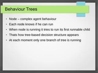 Behaviour Trees
● Node – complex agent behaviour
● Each node knows if he can run
● When node is running it tries to run its first runnable child
● Thats how tree-based decision structure appears
● At each moment only one branch of tree is running
 
