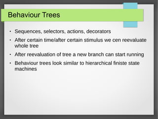 Behaviour Trees
● Sequences, selectors, actions, decorators
● After certain time/after certain stimulus we cen reevaluate
whole tree
● After reevaluation of tree a new branch can start running
● Behaviour trees look similar to hierarchical finiste state
machines
 