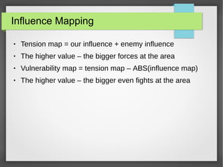 Influence Mapping
● Tension map = our influence + enemy influence
● The higher value – the bigger forces at the area
● Vulnerability map = tension map – ABS(influence map)
● The higher value – the bigger even fights at the area
 