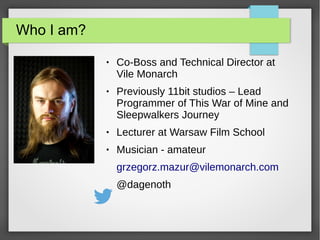 Who I am?
● Co-Boss and Technical Director at
Vile Monarch
● Previously 11bit studios – Lead
Programmer of This War of Mine and
Sleepwalkers Journey
● Lecturer at Warsaw Film School
● Musician - amateur
grzegorz.mazur@vilemonarch.com
@dagenoth
 