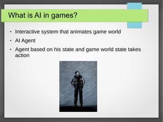 What is AI in games?
● Interactive system that animates game world
● AI Agent
● Agent based on his state and game world state takes
action
 