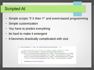 Scripted AI
● Simple scripts "if X then Y" and event-based programming
● Simple customization
● You have to predict everything
● Its hard to make it emergent
● It becomes drastically complicated with size
 