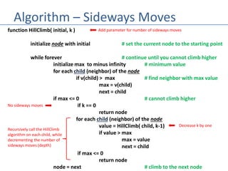 Algorithm – Sideways Moves
function HillClimb( initial, k )
initialize node with initial # set the current node to the starting point
while forever # continue until you cannot climb higher
initialize max to minus infinity # minimum value
for each child (neighbor) of the node
if v(child) > max # find neighbor with max value
max = v(child)
next = child
if max <= 0 # cannot climb higher
if k == 0
return node
for each child (neighbor) of the node
value = HillClimb( child, k-1)
if value > max
max = value
next = child
if max <= 0
return node
node = next # climb to the next node
Add parameter for number of sideways moves
No sideways moves
Recursively call the HillClimb
algorithm on each child, while
decrementing the number of
sideways moves (depth)
Decrease k by one
 