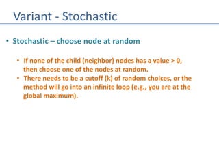 Variant - Stochastic
• Stochastic – choose node at random
• If none of the child (neighbor) nodes has a value > 0,
then choose one of the nodes at random.
• There needs to be a cutoff (k) of random choices, or the
method will go into an infinite loop (e.g., you are at the
global maximum).
 