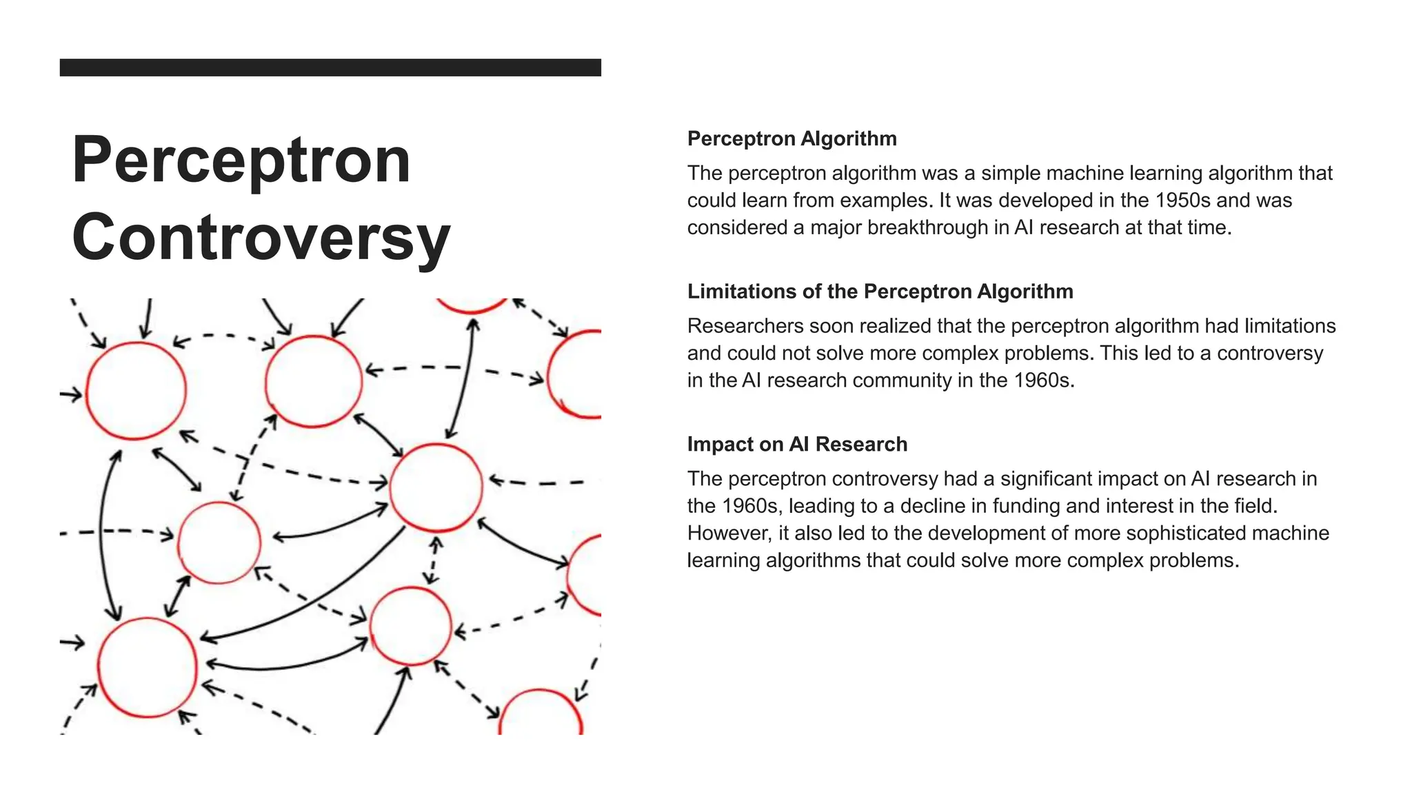Perceptron
Controversy
Perceptron Algorithm
The perceptron algorithm was a simple machine learning algorithm that
could learn from examples. It was developed in the 1950s and was
considered a major breakthrough in AI research at that time.
Limitations of the Perceptron Algorithm
Researchers soon realized that the perceptron algorithm had limitations
and could not solve more complex problems. This led to a controversy
in the AI research community in the 1960s.
Impact on AI Research
The perceptron controversy had a significant impact on AI research in
the 1960s, leading to a decline in funding and interest in the field.
However, it also led to the development of more sophisticated machine
learning algorithms that could solve more complex problems.
 