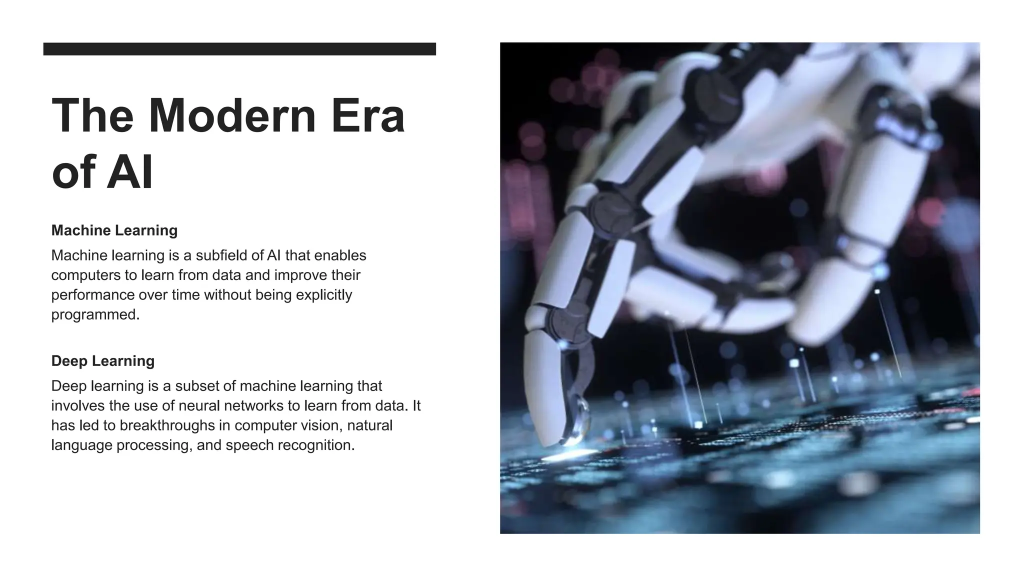 The Modern Era
of AI
Machine Learning
Machine learning is a subfield of AI that enables
computers to learn from data and improve their
performance over time without being explicitly
programmed.
Deep Learning
Deep learning is a subset of machine learning that
involves the use of neural networks to learn from data. It
has led to breakthroughs in computer vision, natural
language processing, and speech recognition.
 