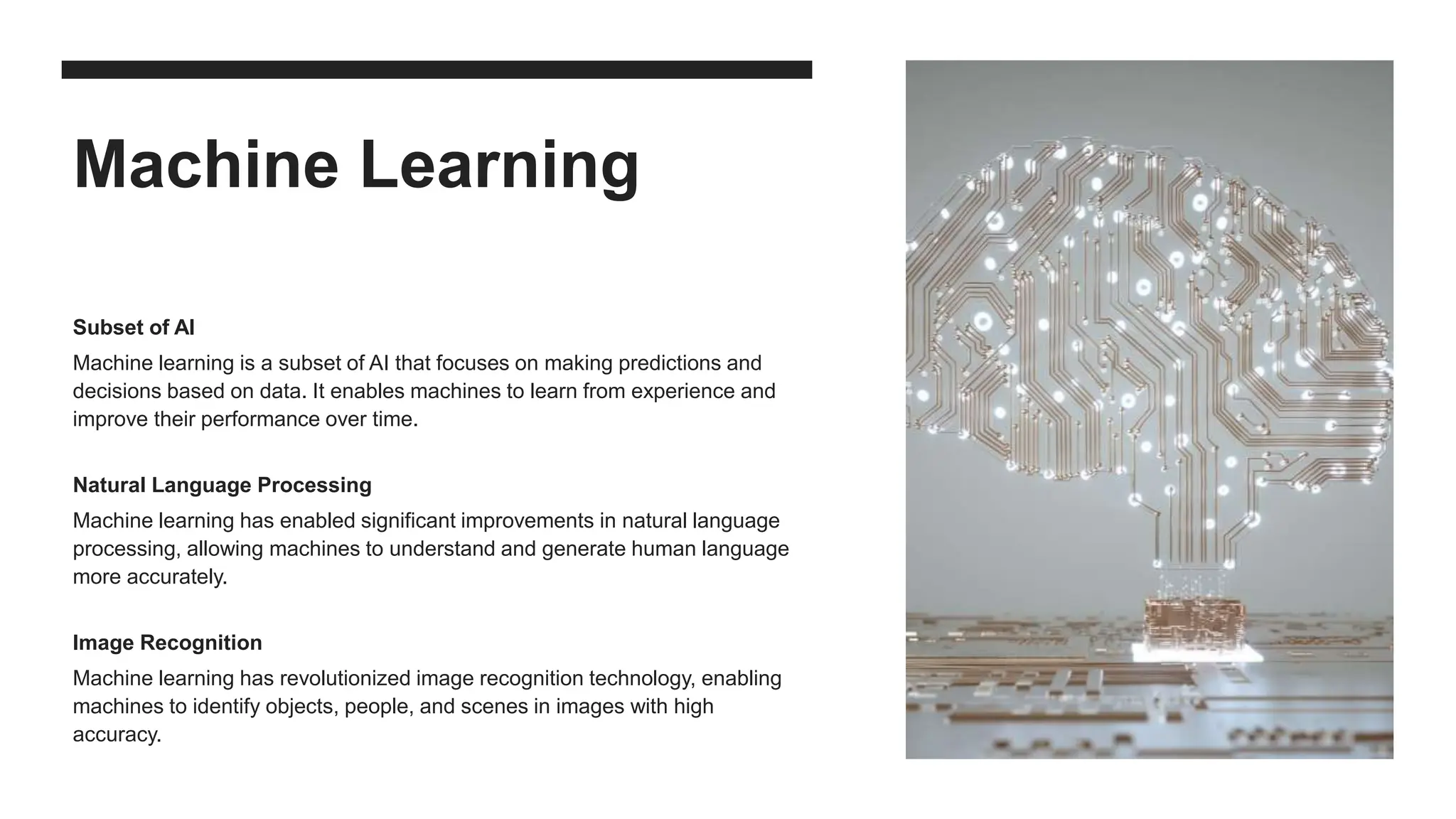 Machine Learning
Subset of AI
Machine learning is a subset of AI that focuses on making predictions and
decisions based on data. It enables machines to learn from experience and
improve their performance over time.
Natural Language Processing
Machine learning has enabled significant improvements in natural language
processing, allowing machines to understand and generate human language
more accurately.
Image Recognition
Machine learning has revolutionized image recognition technology, enabling
machines to identify objects, people, and scenes in images with high
accuracy.
 
