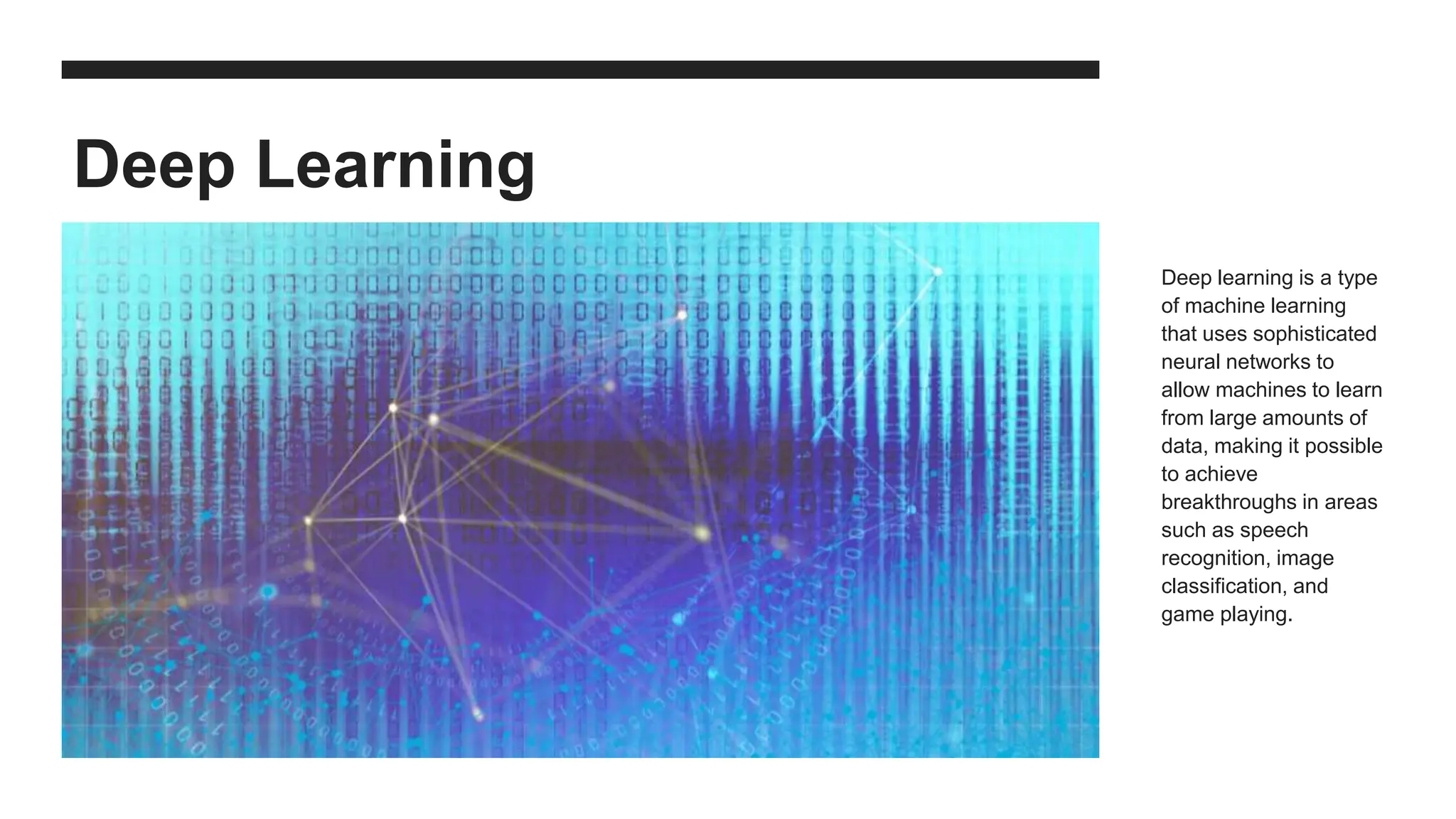 Deep Learning
Deep learning is a type
of machine learning
that uses sophisticated
neural networks to
allow machines to learn
from large amounts of
data, making it possible
to achieve
breakthroughs in areas
such as speech
recognition, image
classification, and
game playing.
 