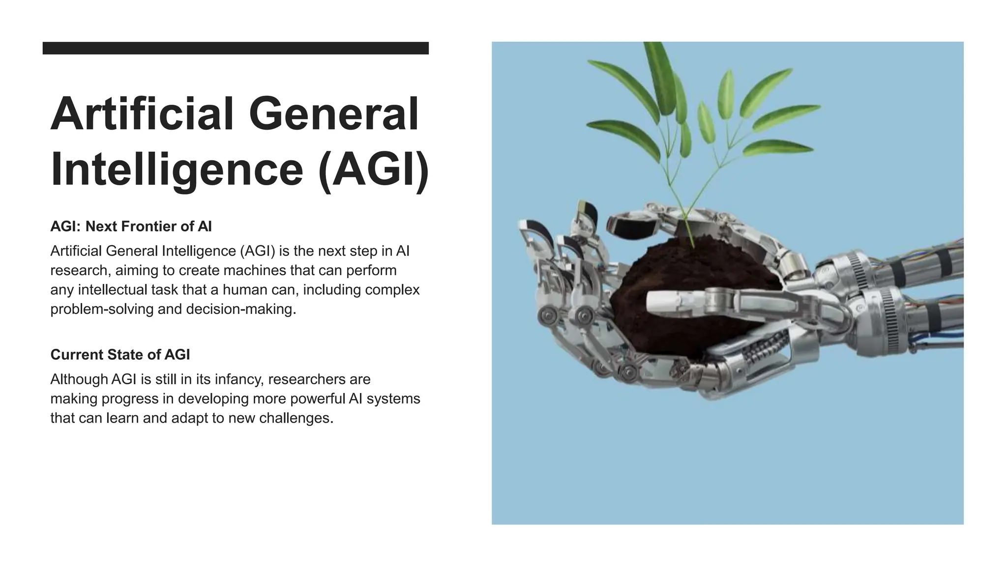 Artificial General
Intelligence (AGI)
AGI: Next Frontier of AI
Artificial General Intelligence (AGI) is the next step in AI
research, aiming to create machines that can perform
any intellectual task that a human can, including complex
problem-solving and decision-making.
Current State of AGI
Although AGI is still in its infancy, researchers are
making progress in developing more powerful AI systems
that can learn and adapt to new challenges.
 