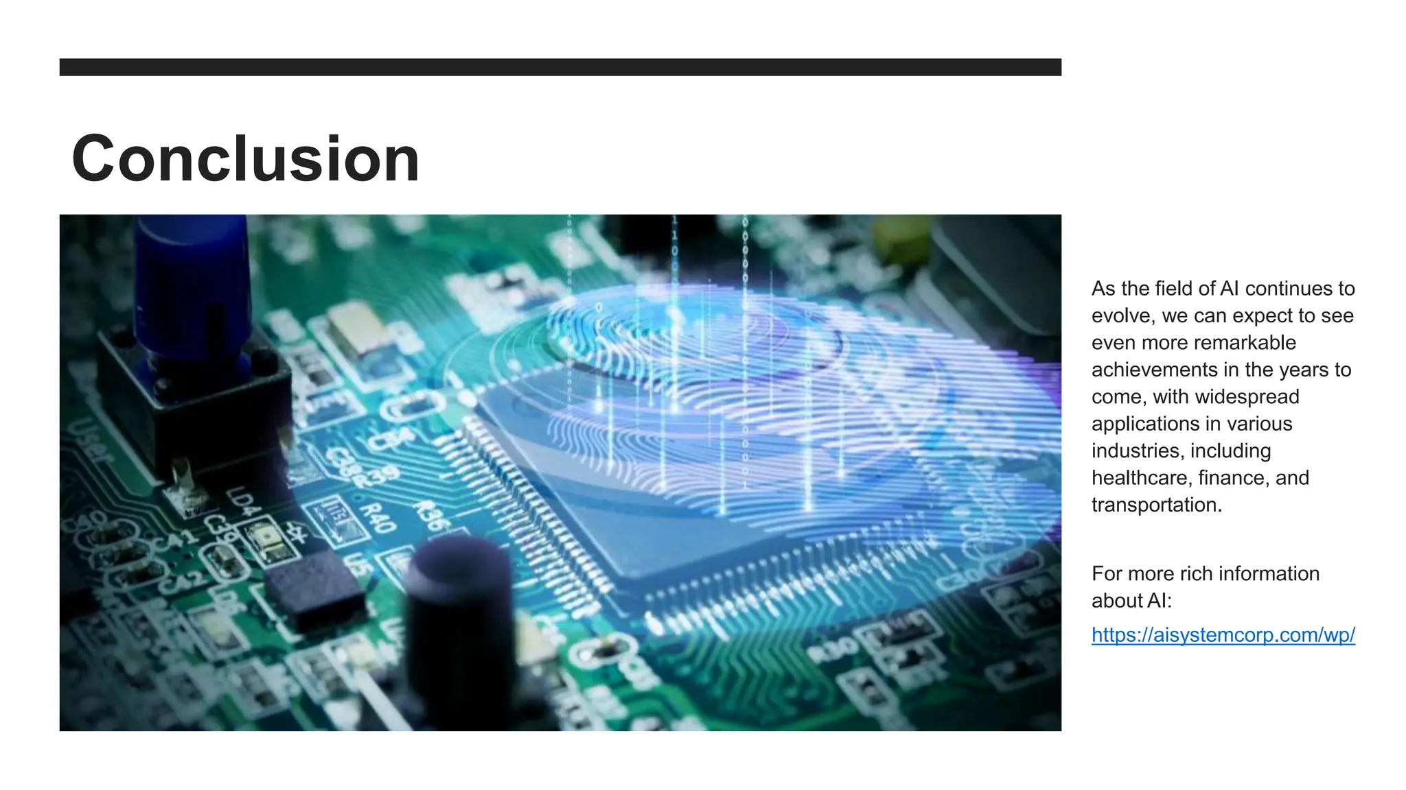 Conclusion
As the field of AI continues to
evolve, we can expect to see
even more remarkable
achievements in the years to
come, with widespread
applications in various
industries, including
healthcare, finance, and
transportation.
For more rich information
about AI:
https://aisystemcorp.com/wp/
 