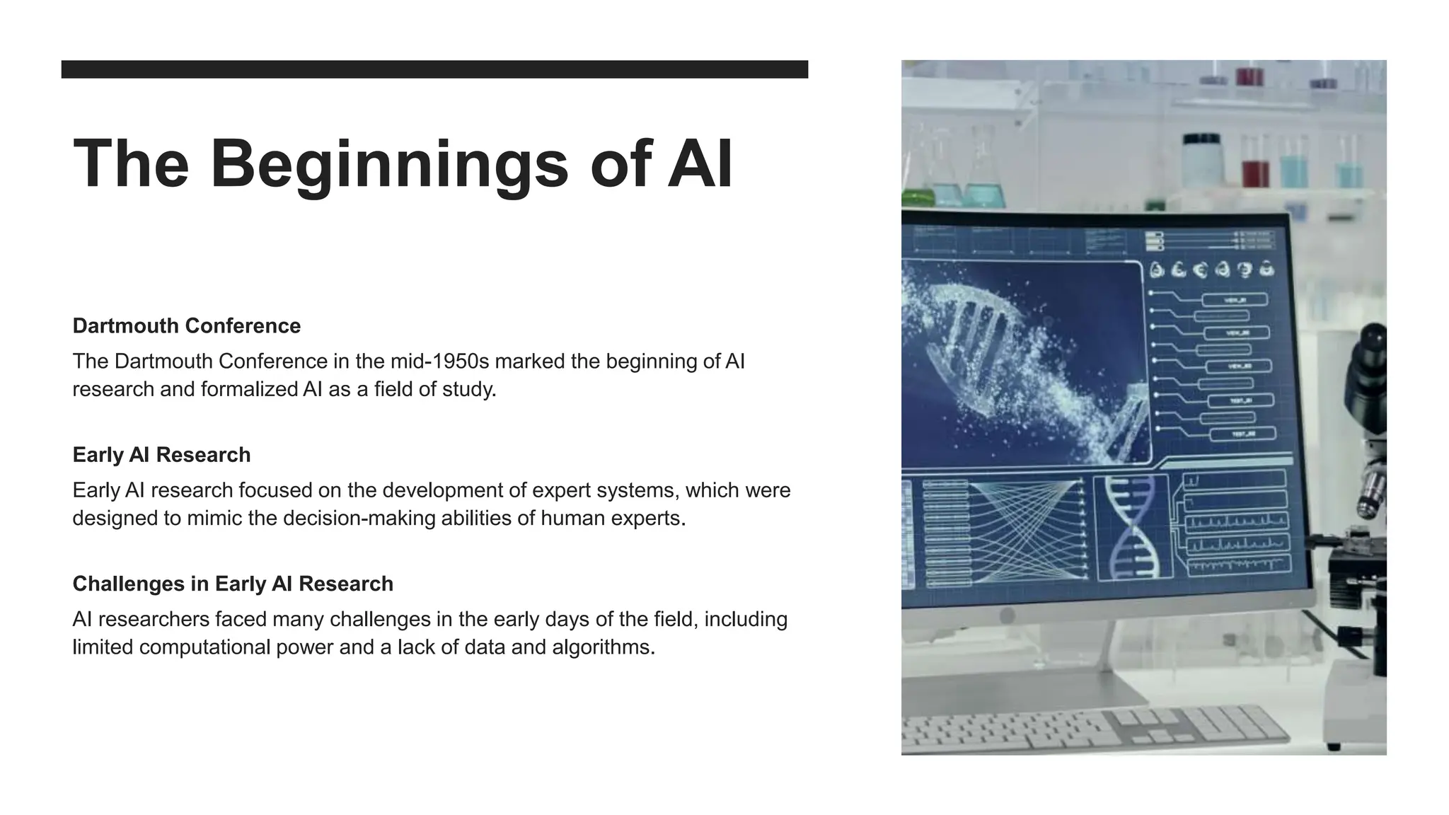 The Beginnings of AI
Dartmouth Conference
The Dartmouth Conference in the mid-1950s marked the beginning of AI
research and formalized AI as a field of study.
Early AI Research
Early AI research focused on the development of expert systems, which were
designed to mimic the decision-making abilities of human experts.
Challenges in Early AI Research
AI researchers faced many challenges in the early days of the field, including
limited computational power and a lack of data and algorithms.
 