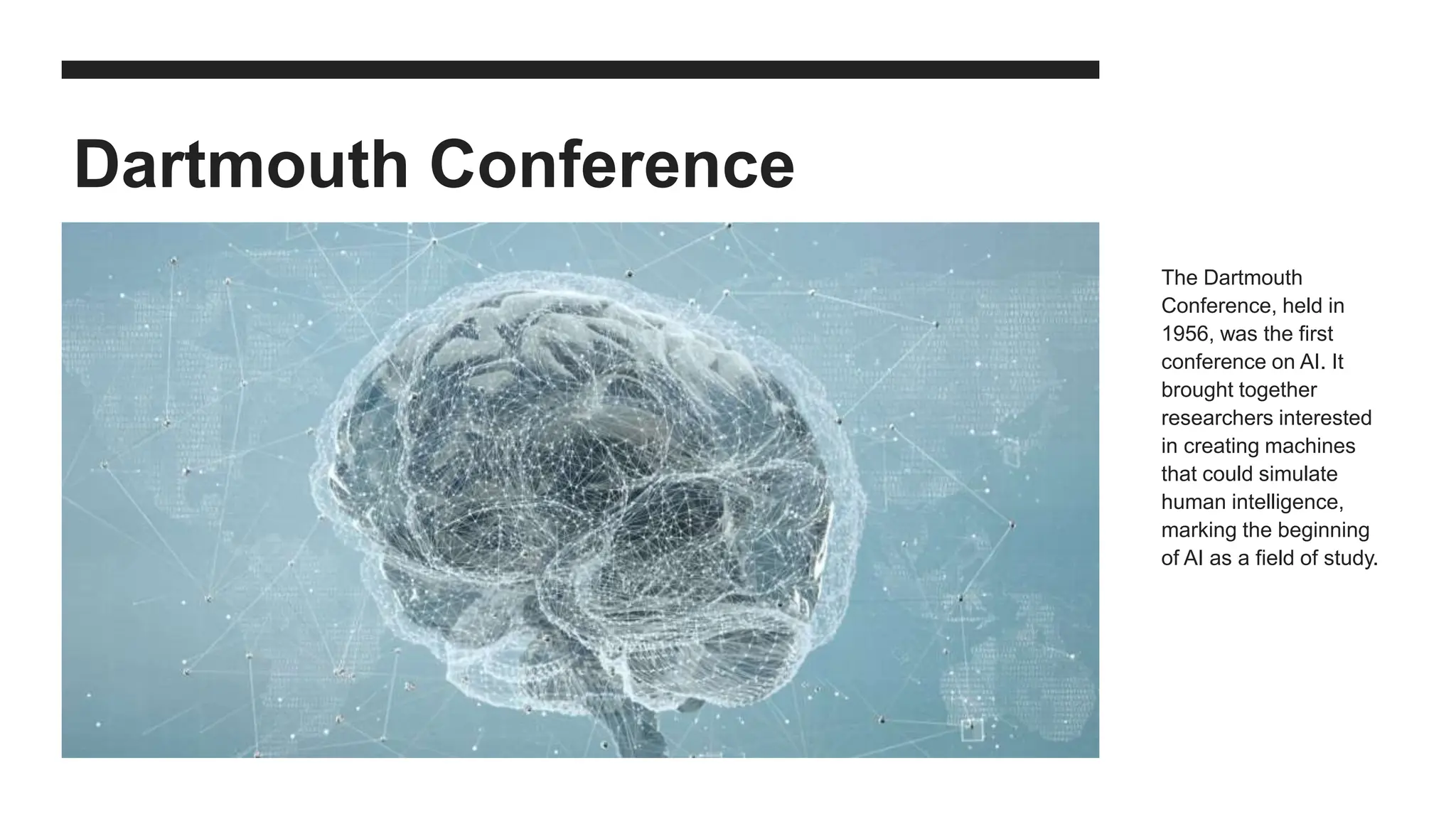 Dartmouth Conference
The Dartmouth
Conference, held in
1956, was the first
conference on AI. It
brought together
researchers interested
in creating machines
that could simulate
human intelligence,
marking the beginning
of AI as a field of study.
 