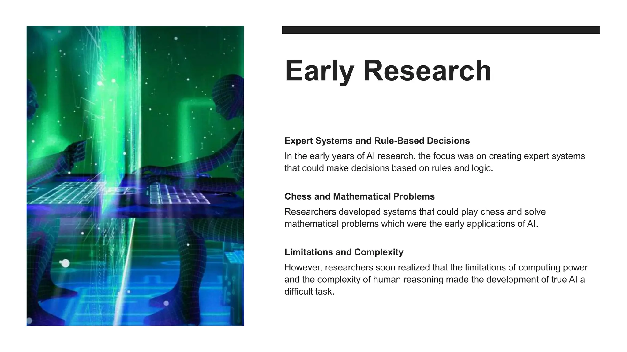 Early Research
Expert Systems and Rule-Based Decisions
In the early years of AI research, the focus was on creating expert systems
that could make decisions based on rules and logic.
Chess and Mathematical Problems
Researchers developed systems that could play chess and solve
mathematical problems which were the early applications of AI.
Limitations and Complexity
However, researchers soon realized that the limitations of computing power
and the complexity of human reasoning made the development of true AI a
difficult task.
 